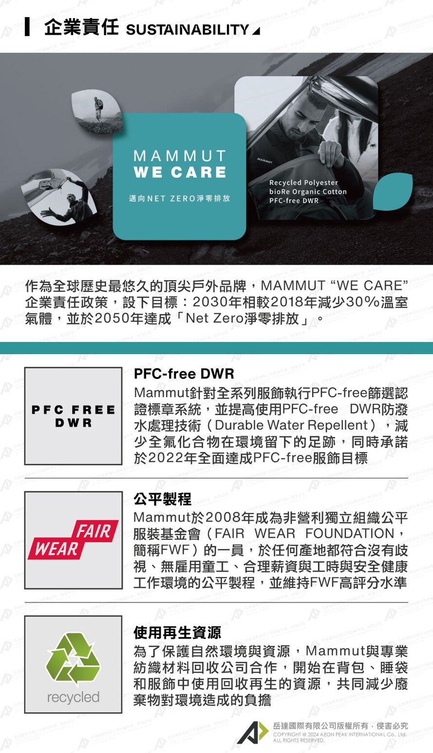 企業責任 SUSTINBILITY MMMUTWE CRE邁向NET ZERO淨零排放Recycled Polyesterbio Re Organic CottonPFC-free DWR作為全球歷史最悠久的頂尖戶外品牌,MAMMUTWE CARE企業責任政策,設下目標2030年相較2018年減少30%溫室氣體,並於2050年達成「Net Zero淨零排放」PFC FREEDWRAAAAWEARFAIRrecycledPFC-free DWRMammut針對全系列服飾執行PFC-free篩選認證標章系統,並提高使用PFC-free DWR防潑水處理技術(Durable Water Repellent),減少全氟化合物在環境留下的足跡,同時承諾於2022年全面達成PFC-free服飾目標公平製程Mammut於2008年成為非營利獨立組織公平服裝基金會(FAIR WEAR FOUNDATION,簡稱FWF)的一員,於任何產地都符合沒有歧視、無雇用童工、合理薪資與工時與安全健康工作環境的公平製程,並維持FWF高評分水準使用再生資源為了保護自然環境與資源,Mammut與專業紡織材料回收公司合作,開始在背包、睡袋和服飾中使用回收再生的資源,共同減少廢棄物對環境造成的負擔A岳達國際有限公司版權所有,侵害必究COPYRIGHT @ 2024 AEON PEAK INTERNATIONAL:  ALL RIGHTS RESERVED