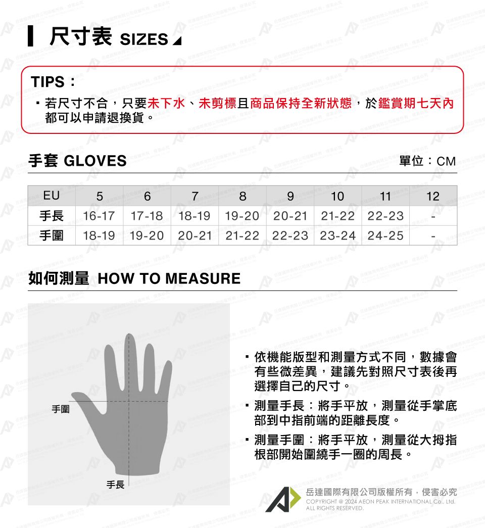 尺寸表 SIZESTIPS:若尺寸不合,只要未下水、未剪標且商品保持全新狀態,於鑑賞期七天內都可以申請退換貨。手套 GLOVES 單位:CMEU56789101112手長16-17 17-1818-19 19-2020-2121-22 22-23手圍18-19 19-20 20-21 21-22 22-23 23-24 24-25-如何測量 HOW TO MEASURE手圍手長依機能版型和測量方式不同,數據會有些微差異,建議先對照尺寸表後再選擇自己的尺寸。測量手長:將手平放,測量從手掌底部到中指前端的距離長度。測量手圍:將手平放,測量從大拇指根部開始圍繞手一圈的周長。岳達國際有限公司版權所有,侵害必究COPYRIGHT  2024 AEON PEAK INTERNATIONAL  LtdALL RIGHTS RESERVED.