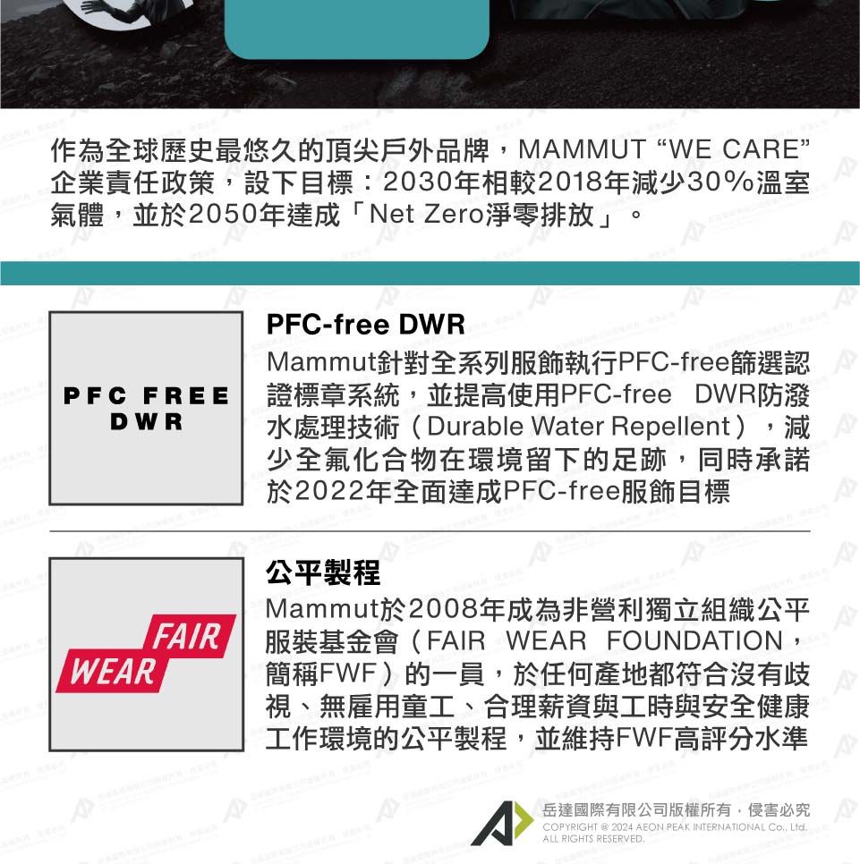 作為全球歷史最悠久的頂尖戶外品牌,MAMMUT “WE CARE”企業責任政策,設下目標:2030年相較2018年減少30%溫室氣體,並於2050年達成「Net Zero淨零排放」PFC FREEDWRWEARFAIRPFC-free DWRMammut針對全系列服飾執行PFC-free篩選認證標章系統,並提高使用PFC-free DWR防潑水處理技術(Durable Water Repellent),減少全氟化合物在環境留下的足跡,同時承諾於2022年全面達成PFC-free服飾目標公平製程Mammut於2008年成為非營利獨立組織公平服裝基金會(FAIR WEAR FOUNDATION,簡稱FWF)的一員,於任何產地都符合沒有歧視、無雇用童工、合理薪資與工時與安全健康工作環境的公平製程,並維持FWF高評分水準^岳達國際有限公司版權所有,侵害必究COPYRIGHT @ AEON PEAK INTERNATIONAL , LtdALL RIGHTS RESERVED.