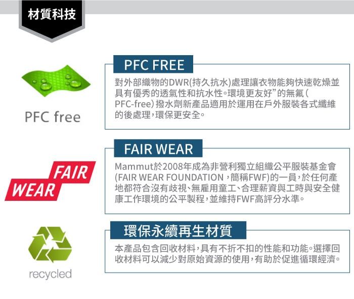 材質科技PFC freeFAIRWEARrecycledPFC FREE對外部織物的DWR(持久抗水)處理讓衣物能夠快速乾燥並具有優秀的透氣性和抗水性。環境更友好”的無氟(PFC-free)撥水劑新產品適用於運用在戶外服裝各式纖維的後處理,環保更安全。FAIR WEARMammut於2008年成為非營利獨立組織公平服裝基金會(FAIR WEAR FOUNDATION,簡稱FWF)的一員,於任何產地都符合沒有歧視、無雇用童工、合理薪資與工時與安全健康工作環境的公平製程,並維持FWF高評分水準。環保永續再生材質本產品包含回收材料,具有不折不扣的性能和功能。選擇回收材料可以減少對原始資源的使用,有助於促進循環經濟。