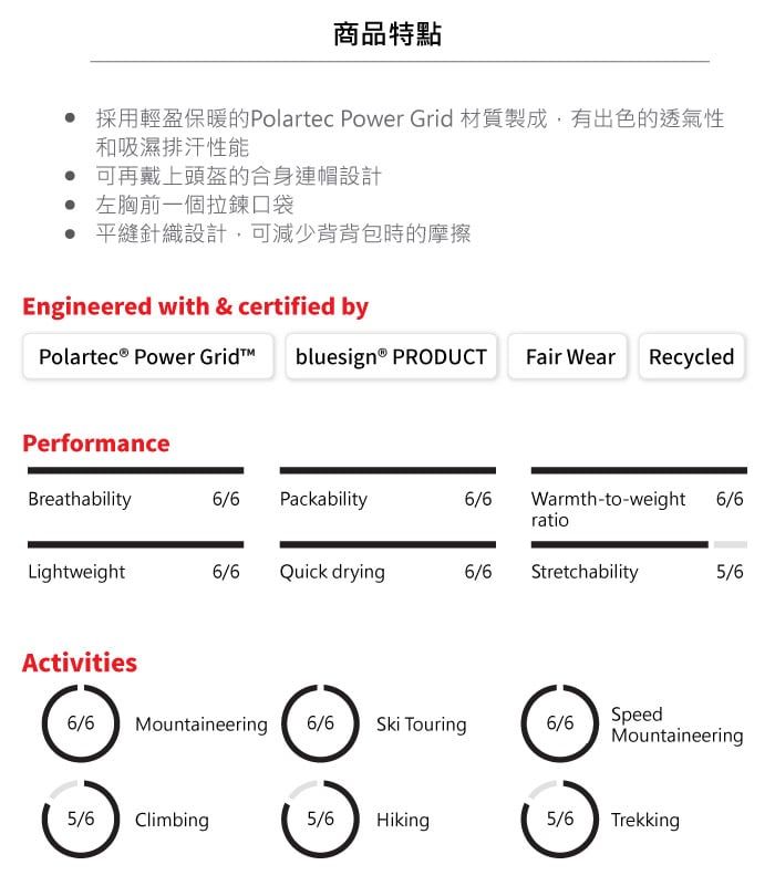 商品特點 採用輕盈保暖的Polartec Power Grid 材質製成,有出色的透氣性和吸濕排汗性能 可再戴上頭盔的合身連帽設計 左胸前一個拉鍊口袋 平縫針織設計,可減少背背包時的摩擦Engineered with & certified byPolartec® Power Gridbluesign® PRODUCTFair Wear RecycledPerformanceBreathability6/6 Packability6/6Warmth-to-weight 6/6ratioLightweight6/6Quick drying6/6Stretchability5/6Activities6/6MountaineeringSpeed6/6Ski Touring6/6Mountaineering5/6 Climbing5/6Hiking5/6Trekking