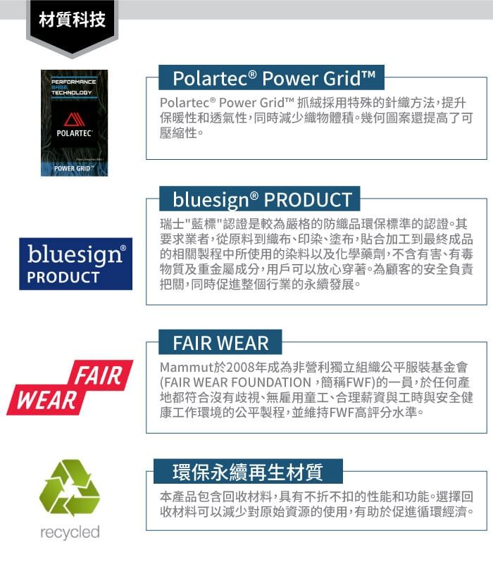 材質科技PERFORMANCETECHNOLOGYPOLARTECPOWER GRID bluesign®PRODUCTWEARPolartec® Power GridPolartec® Power Grid™ 抓絨採用特殊的針織方法,提升保暖性和透氣性,同時減少織物體積。幾何圖案還提高了可壓縮性。bluesign® PRODUCT瑞士藍標認證是較為嚴格的防織品環保標準的認證。其要求業者,從原料到織布、印染、塗布,貼合加工到最終成品的相關製程中所使用的染料以及化學藥劑,不含有害、有毒物質及重金屬成分,用戶可以放心穿著。為顧客的安全負責把關,同時促進整個行業的永續發展。FAIRFAIR WEARMammut於2008年成為非營利獨立組織公平服裝基金會(FAIR WEAR FOUNDATION,簡稱FWF)的一員,於任何產地都符合沒有歧視、無雇用童工、合理薪資與工時與安全健康工作環境的公平製程,並維持FWF高評分水準。recycled環保永續再生材質本產品包含回收材料,具有不折不扣的性能和功能。選擇回收材料可以減少對原始資源的使用,有助於促進循環經濟。