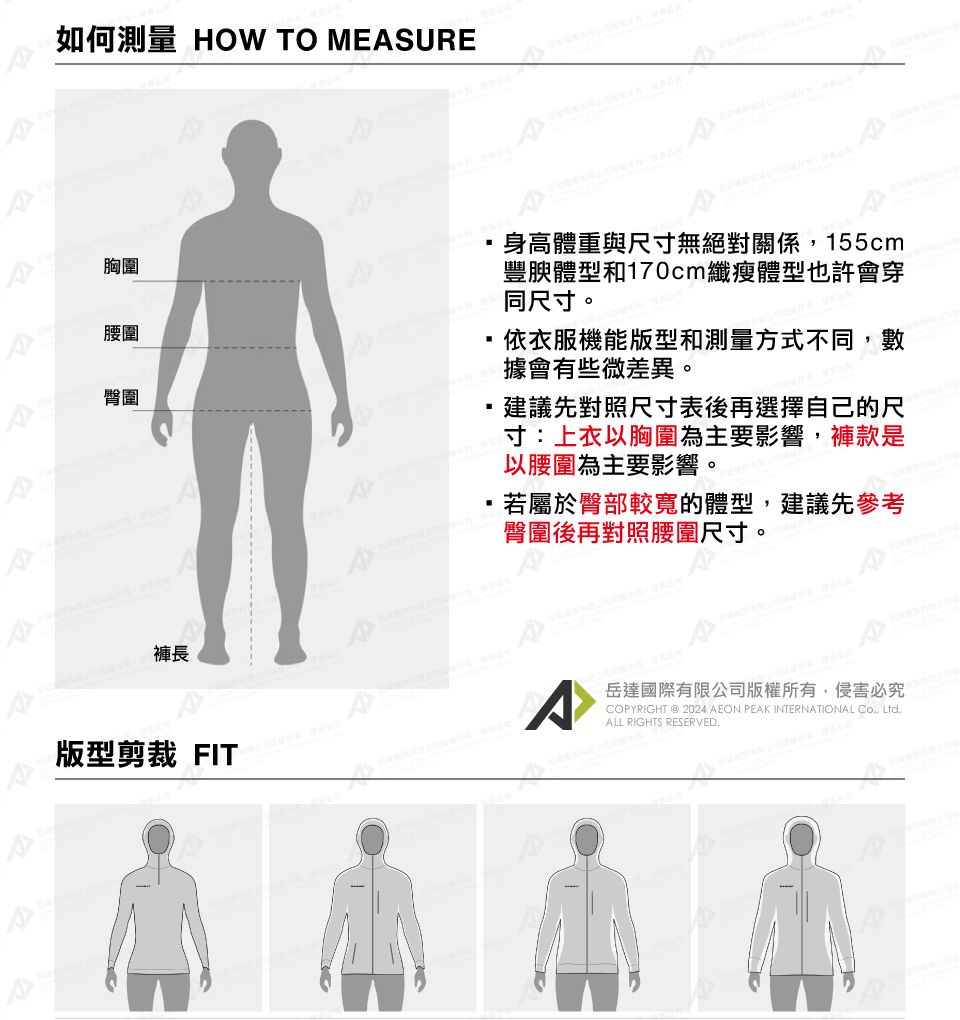 如何測量 HOW TO MEASURE胸圍腰圍臀圍身高體重與尺寸無絕對關係155cm豐腴體型和170cm纖瘦體型也許會穿同尺寸。依衣服機能版型和測量方式不同,數據會有些微差異。建議先對照尺寸表後再選擇自己的尺寸:上衣以胸圍為主要影響,褲款是以腰圍為主要影響。,若屬於臀部較寬的體型,建議先參考臀圍後再對照腰圍尺寸。褲長^版型剪裁 FIT岳達國際有限公司版權所有,侵害必究COPYRIGHT @ 2024 AEON PEAK INTERNATIONAL , LtdALL RIGHTS RESERVED.