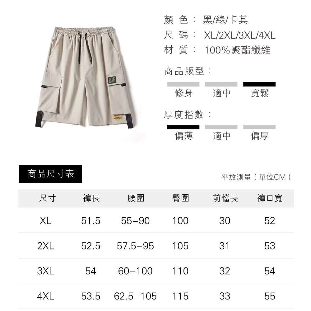 顏色:黑/綠/卡其尺碼XL/2XL/3XL/4XL材質: 100%聚酯纖維商品版型:修身適中寬鬆厚度指數:偏薄適中偏厚商品尺寸表平放測量(單位CM )尺寸褲長腰圍臀圍前長 褲口寬XL51.555-90100302XL52.5 57.5-951053152533XL60-1001103254544XL53.5 62.5-105 1153355