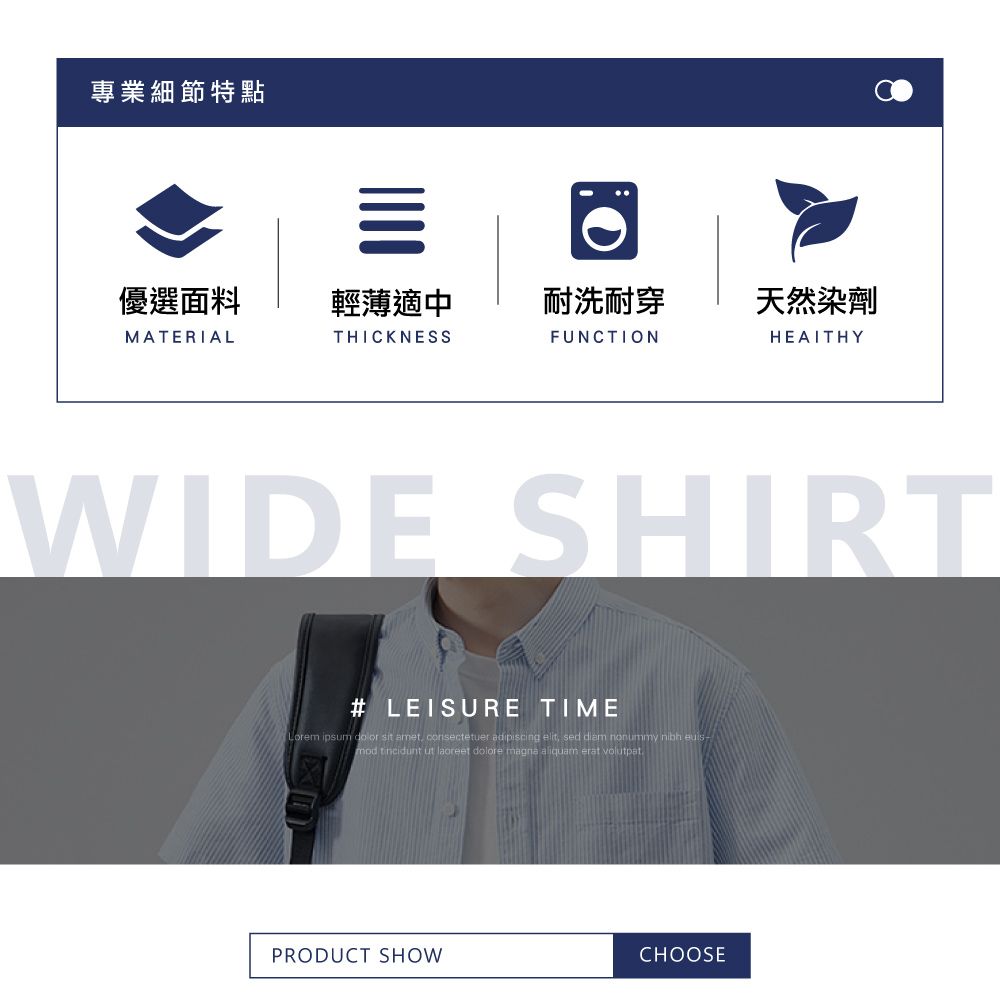 專業細節特點優選面料輕薄適中耐洗耐穿MATERIALTHICKNESSFUNCTION天然染劑HEALTHYWIDE SHIRT# LEISURE TIMELorem ipsum  sit amet consectetuer adipiscing elit,mod  ut laoreet dolore magna aliquam erat volutpatPRODUCT SHOWCHOOSE