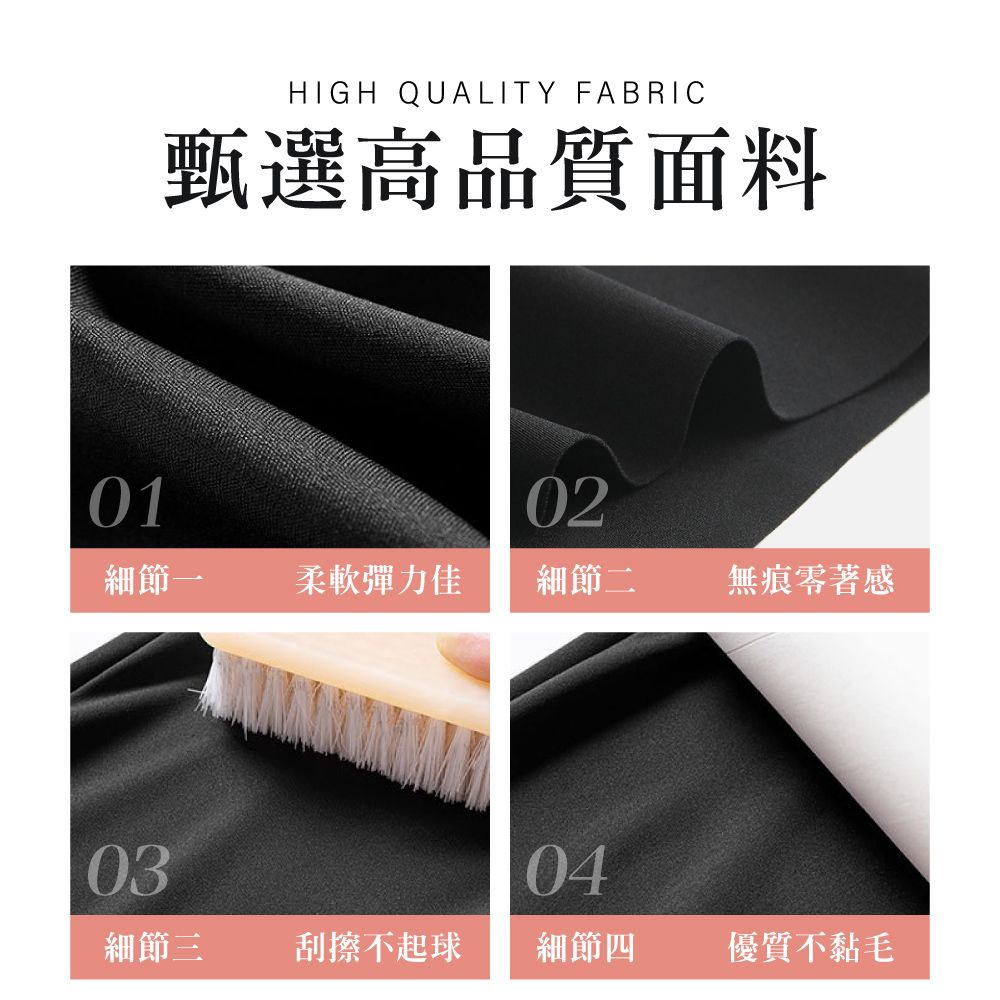 HIGH QUALITY FABRIC甄選高品質面料0102細節一柔軟彈力佳細節二無痕零著感0304細節三刮擦不起球細節四優質不黏毛