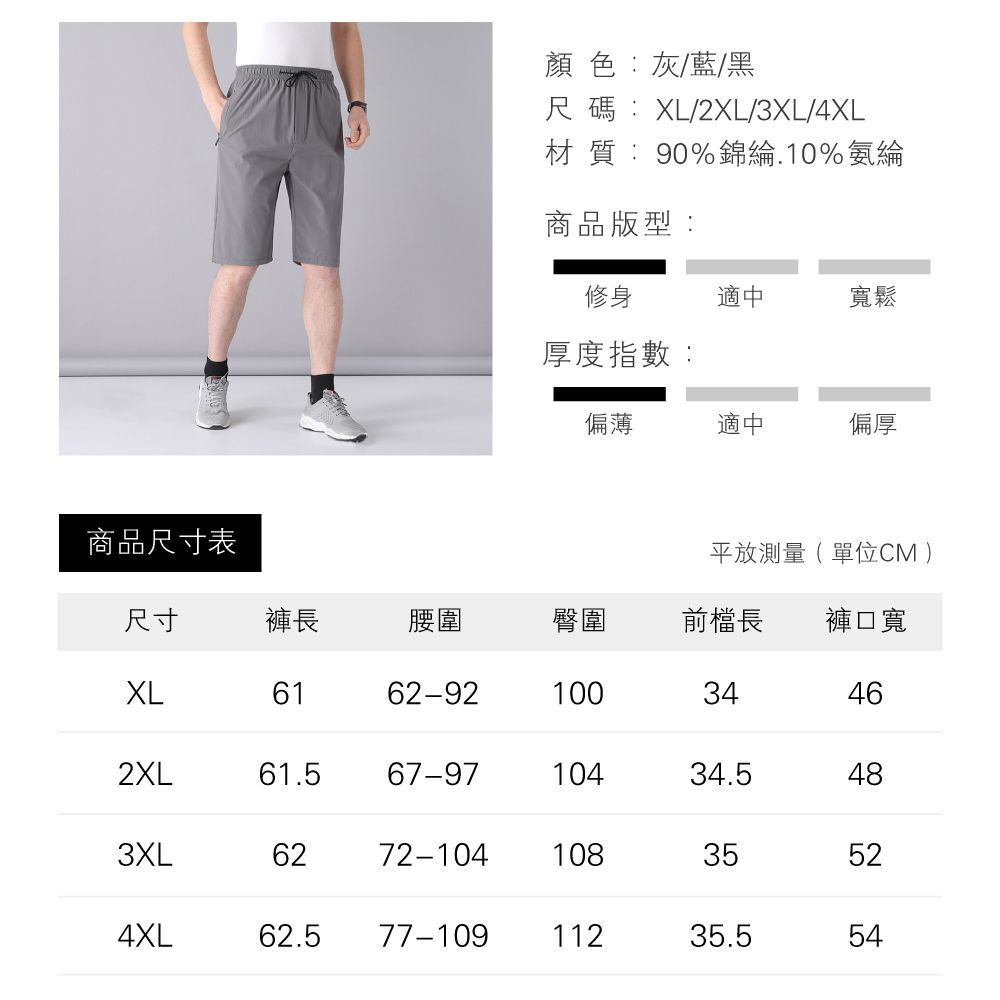 顏色:灰/藍/黑尺碼:XL/2XL/3XL/4XL材質:90%錦綸.10%氨綸商品版型:修身適中寬鬆厚度指數:偏薄適中偏厚商品尺寸表平放測量(單位CM)尺寸褲長腰圍臀圍前長褲口寬XL6162-9210034462XL61.567-9710434.5483XL6272-104108354XL62.577-10911235.5