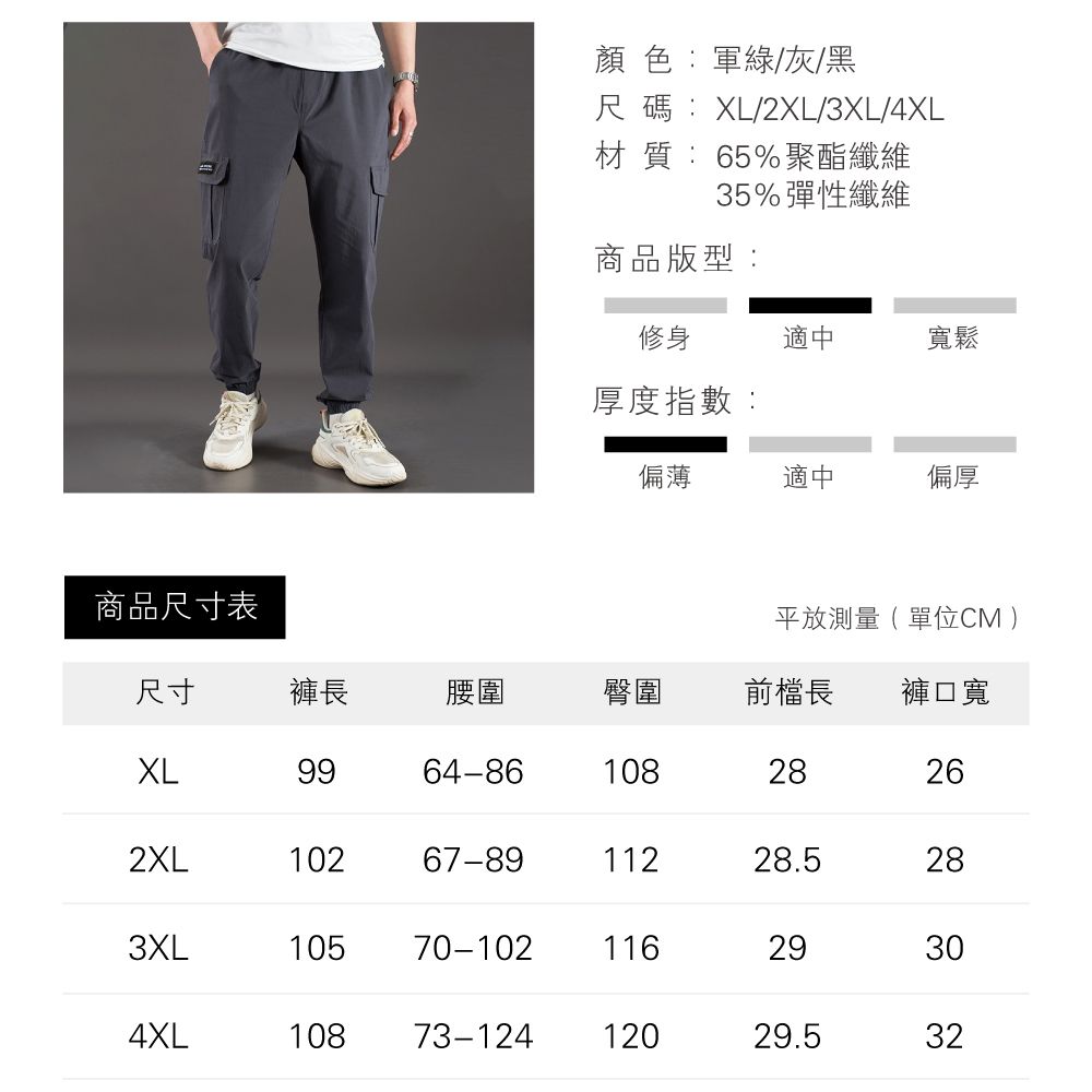 商品尺寸表顏色:軍綠/灰/黑尺碼:XL/2XL/3XL/4XL材質:65%聚酯纖維35%彈性纖維商品版型:修身適中寬鬆厚度指數:偏薄適中偏厚平放測量(單位CM)尺寸褲長腰圍臀圍前檔長 褲口寬XL9964-8610828262XL10267-8911228.5283XL10570-10211629304XL10873-12412029.532