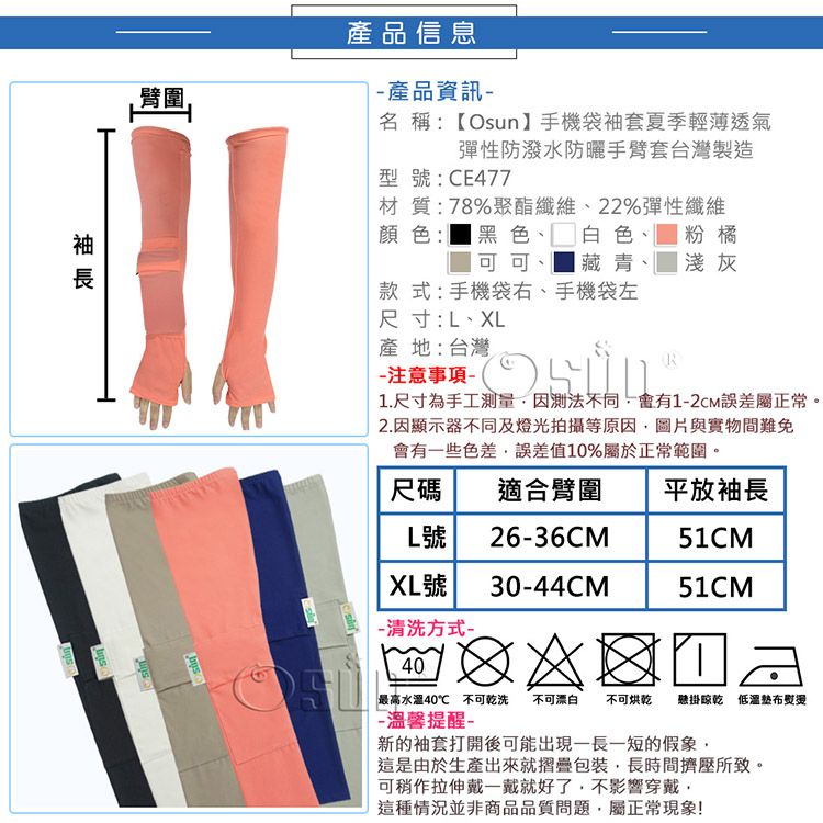 臂圍 產品信息 產品資訊名稱:【Osun手機袋袖套夏季輕薄透氣彈性防潑水防曬手臂套台灣製造型號:CE477材質:78%聚酯纖維、22%彈性纖維顏色:黑色、白色、粉橘 可可、 藏青、 淺灰款式:手機袋右、手機袋左尺寸:L、XL產地:台灣注意事項-R1.尺寸為手工量因測法不同會有1-2CM誤差屬正常。2.因顯示器不同及燈光拍攝等原因圖片與實物間難免會有些色差誤差值10%屬於正常範圍。尺碼L號XL號-清洗方式-40適合臂圍平放袖長26-36CM51CM30-44CM51CM不可漂白 不可烘乾 懸掛 熨燙「最高40 不可乾洗-溫馨提醒-新的袖套打開後可能出現長一短的假象這是由於生產出來就摺疊包裝長時間擠壓所致。可稍作拉伸戴一戴就好了不影響穿戴這種情況並非商品品質問題,屬正常現象!