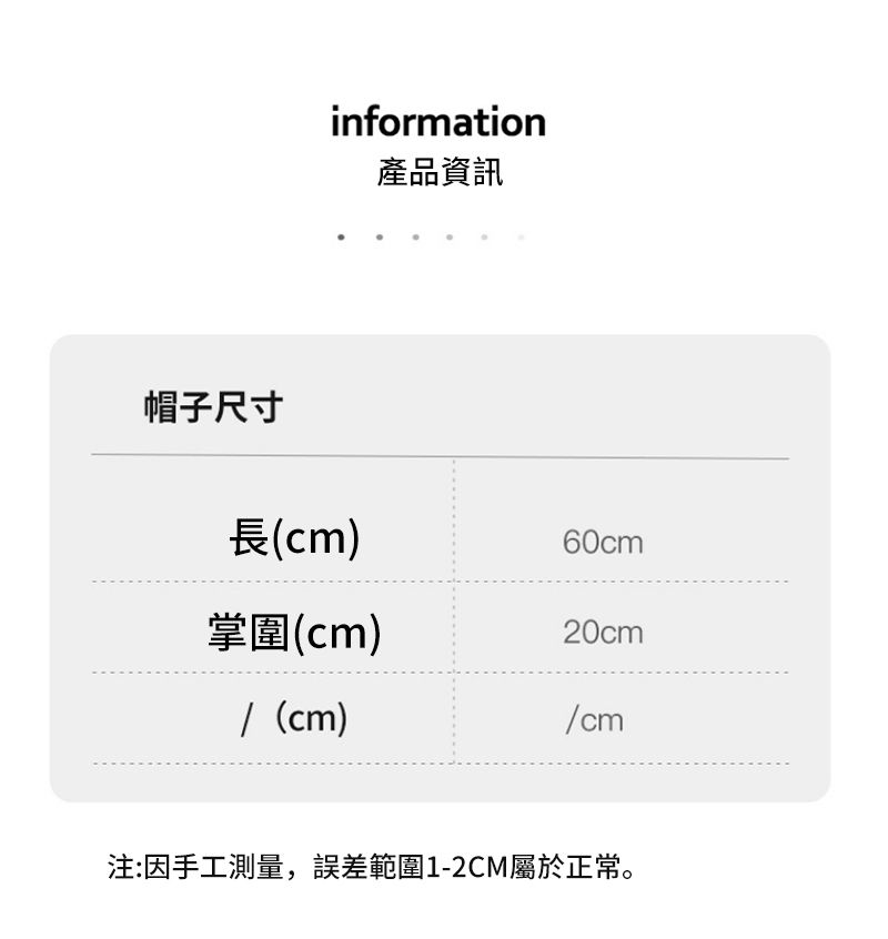 帽子尺寸information產品資訊長(cm)60cm掌(cm)20cm/ (cm)/cm注:因手工測量,誤差範圍1-2CM屬於正常。