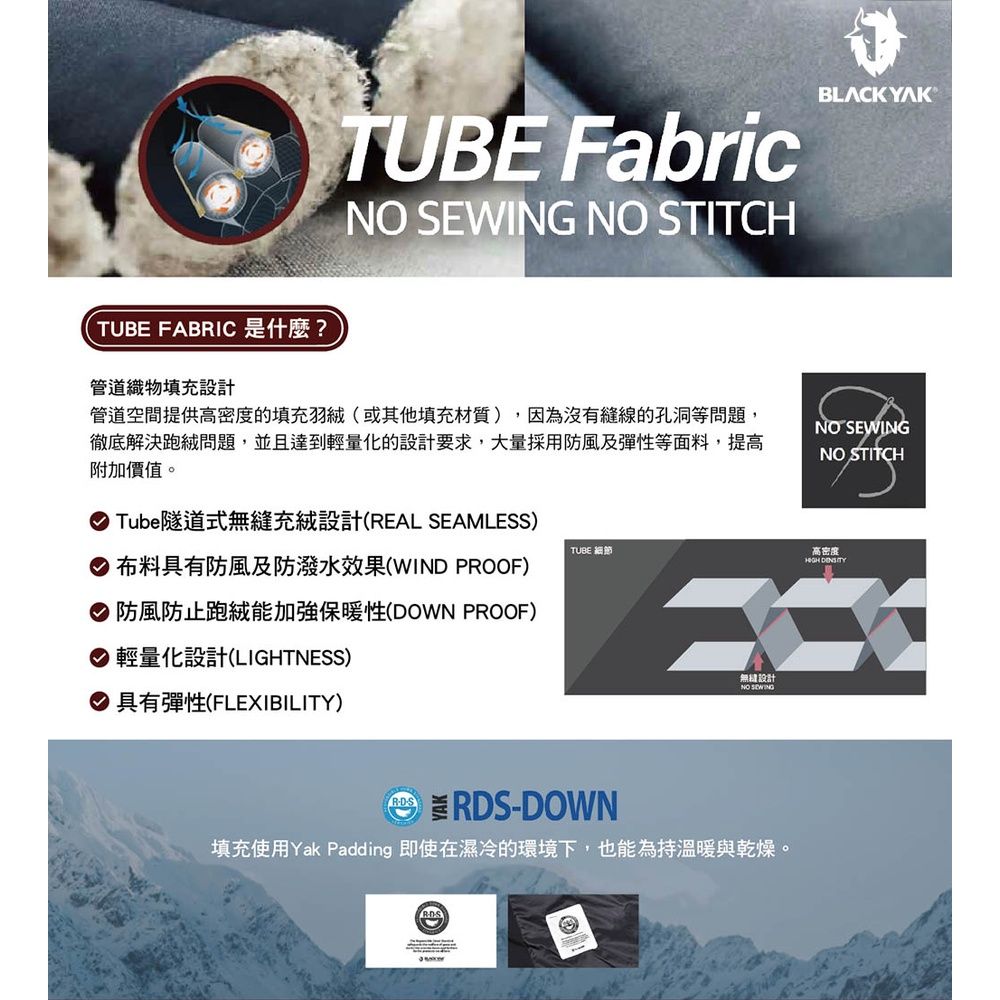 UBE FABRIC 是什麼?TUBE FabricNO EWING NO STITCHBLACK YAK管道織物填充設計管道空間提供高密度的填充羽(或其他填充材質),因為沒有縫線的孔洞等問題,徹底解決跑絨問題,並且達到輕量化的設計要求,大量採用防風及彈性等面料,提高附加價值。NO SEWINGNO STITCH Tube隧道式充絨設計(REAL SEAMLESS)TUBE 細節高密度 布料具有防風及防潑水效果(WIN PROOF)  防風防止跑絨能加強保暖性(DOWN PROOF)輕量化設計(LIGHTNESS)無縫設計NO SEWING 具有彈性(FLEXIBILITY)DS RDS-DOWN T填充使用Yak Padding 即使在濕冷的環境下,也能為持溫暖與乾燥。®