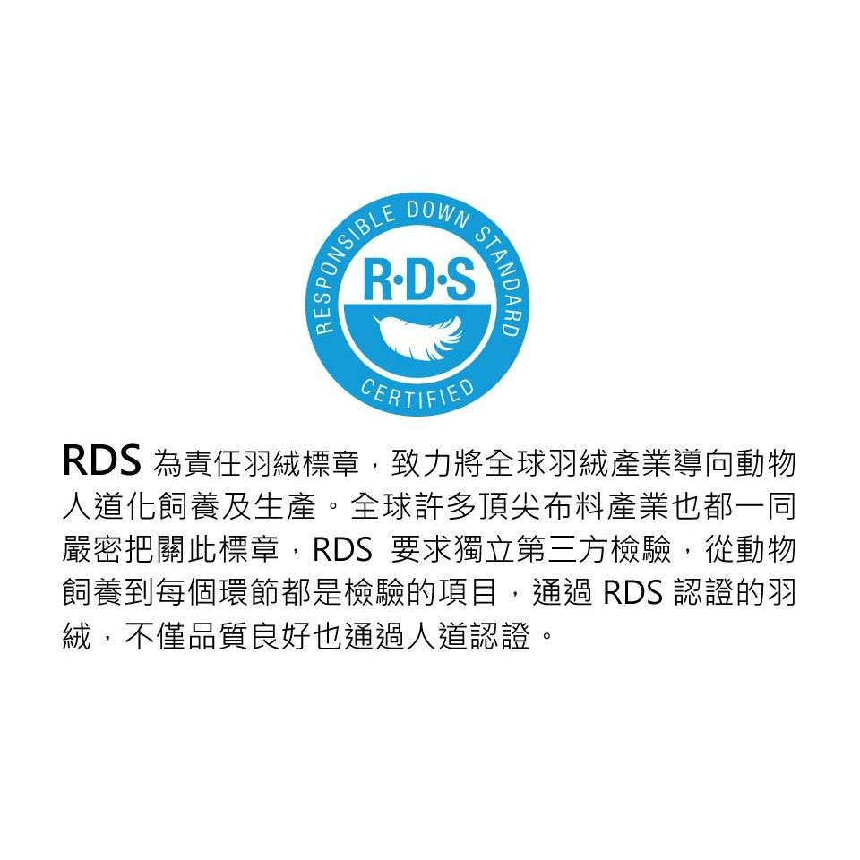 EPONSIBLEOWNRDSCERTIFIEDSTANDARDRDS 為責任羽絨標章,致力將全球羽絨產業導向動物人道化飼養及生產。全球許多頂尖布料產業也都一同嚴密把關此標章,RDS 要求獨立第三方檢驗,從動物飼養到每個環節都是檢驗的項目, RDS 認證的羽絨,不僅品質良好也通過人道認證。