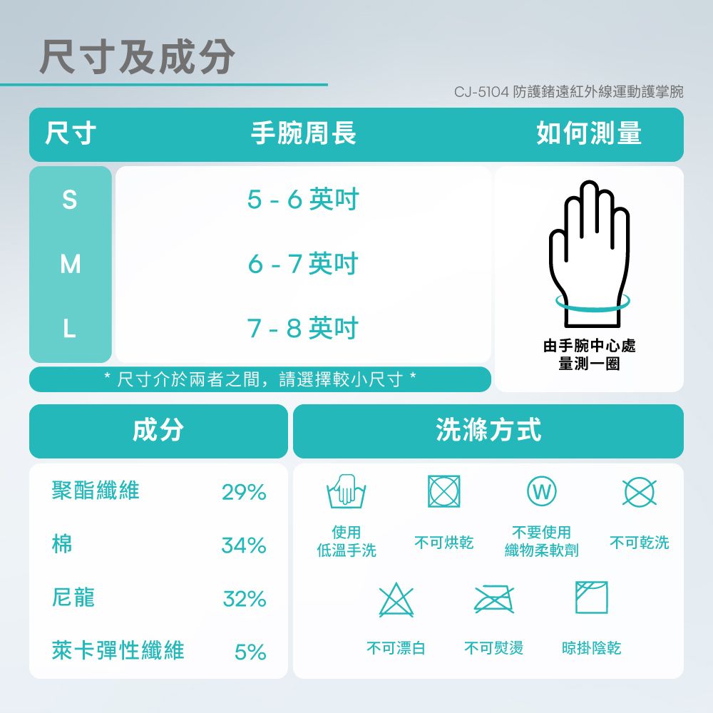 尺寸及成分尺寸CJ-5104 防護遠紅外線運動護掌腕手腕周長如何測量S5 - 6 英吋Σ6 - 7 英吋L7-8英吋尺寸介於兩者之間,請選擇較小尺寸*由手腕中心處量測一圈成分洗滌方式聚酯纖維29%使用棉34%不可烘乾低溫手洗不要使用織物柔軟劑不可乾洗尼龍32%*萊卡彈性纖維5%不可漂白不可熨燙 晾掛陰乾