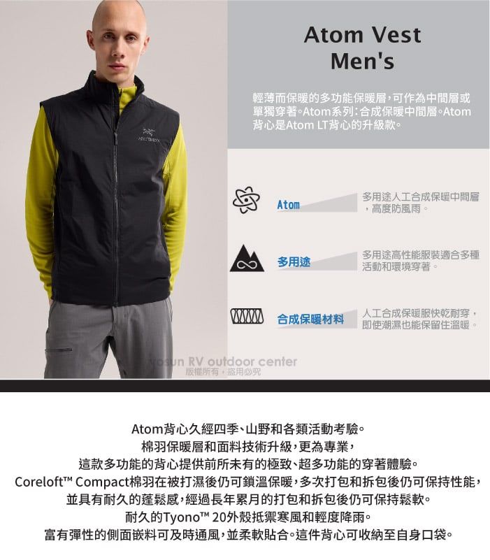 Atom VestMens輕薄而保暖的多功能保暖,可作為中間層或單獨穿著。Atom系列:合成保暖中間層。Atom背心是Atom LT背心的升級款。多用途人工合成保暖中間層Atom,高度防風雨。多用途多用途高性能服裝適合多種活動和環境穿著。 合成保暖材料人工合成保暖服快乾耐穿即使潮濕也能保留住溫暖 RV outdoor center版權所有盜用必究Atom背心久經四季、山野和各類活動考驗。棉羽保暖層和面料技術升級,更為專業,這款多功能的背心提供前所未有的極致、超多功能的穿著體驗。Coreloft Compact棉羽在被打濕後仍可鎖溫保暖,多次打包和拆包後仍可保持性能,並具有耐久的蓬鬆感,經過長年累月的打包和拆包後仍可保持鬆軟。耐久的Tyonot™ 20外殼抵禦寒風和輕度降雨。富有彈性的側面嵌料可及時通風,並柔軟貼合。這件背心可收納至自身口袋。