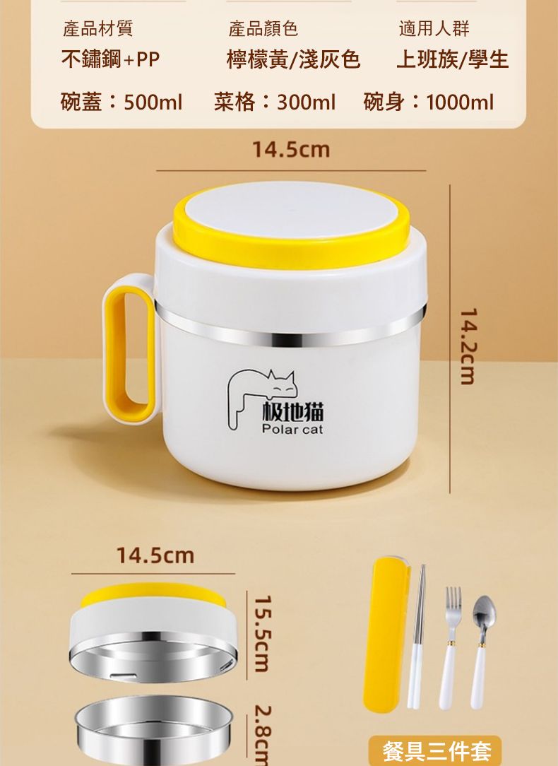 適用人群上班族/學生碗身:1000ml產品材質不鏽鋼+PP產品顏色檸檬黃/淺灰色碗蓋:500ml菜格:300ml14.5cm14.5cm极地猫Polar cat15.5cm2.8cm14.2cm餐具三件套
