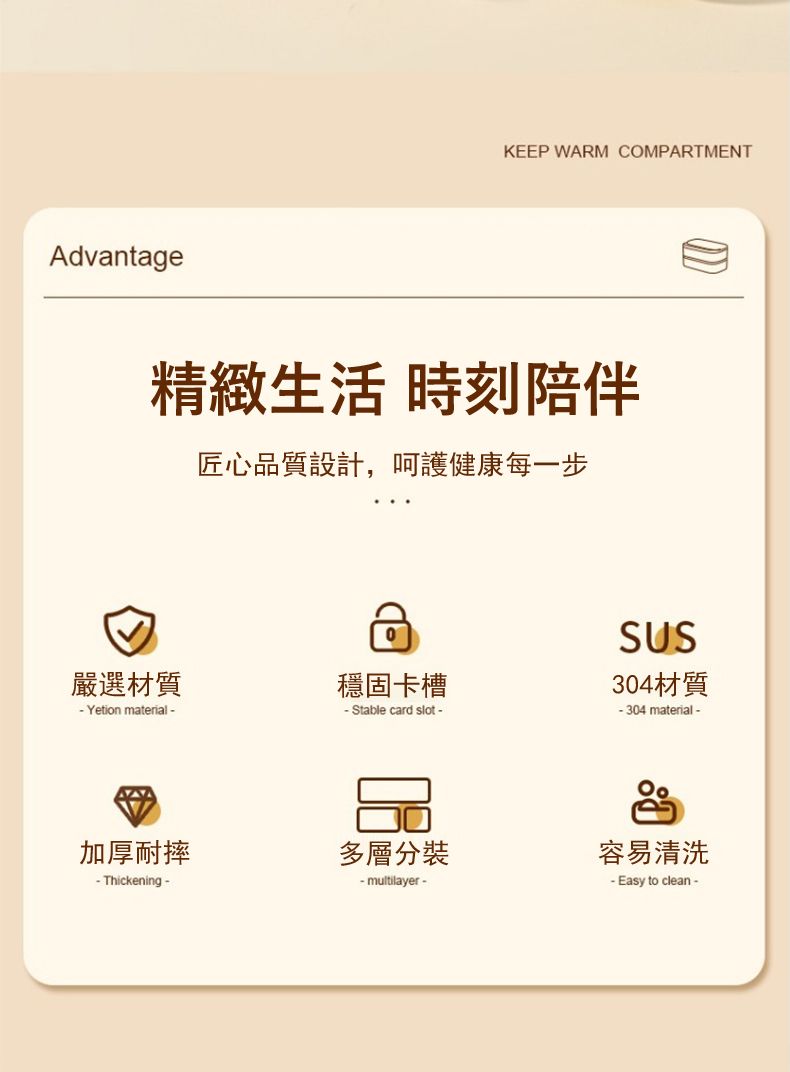 AdvantageKEEP WARM COMPARTMENT精緻生活 時刻陪伴匠心品質設計,呵護健康每一步嚴選材質穩固卡槽Yetion material-- Stable card slot -加厚耐摔多層分裝- Thickening - multilayer-SUS304材質- 304 material-容易清洗- Easy to clean-