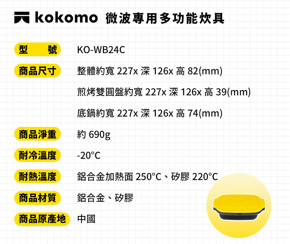 kokomo 微波專用多功能炊具型 號KO-WB24商品尺寸整體 227x 126x高82(mm)煎烤雙圓盤約227x 126x 高39(mm)底鍋約寬 227x 126x 高74(mm)商品淨重約 690g耐冷温度-20C耐熱溫度鋁合金加熱面 250、矽膠220商品材質鋁合金、矽膠商品原產地 中國