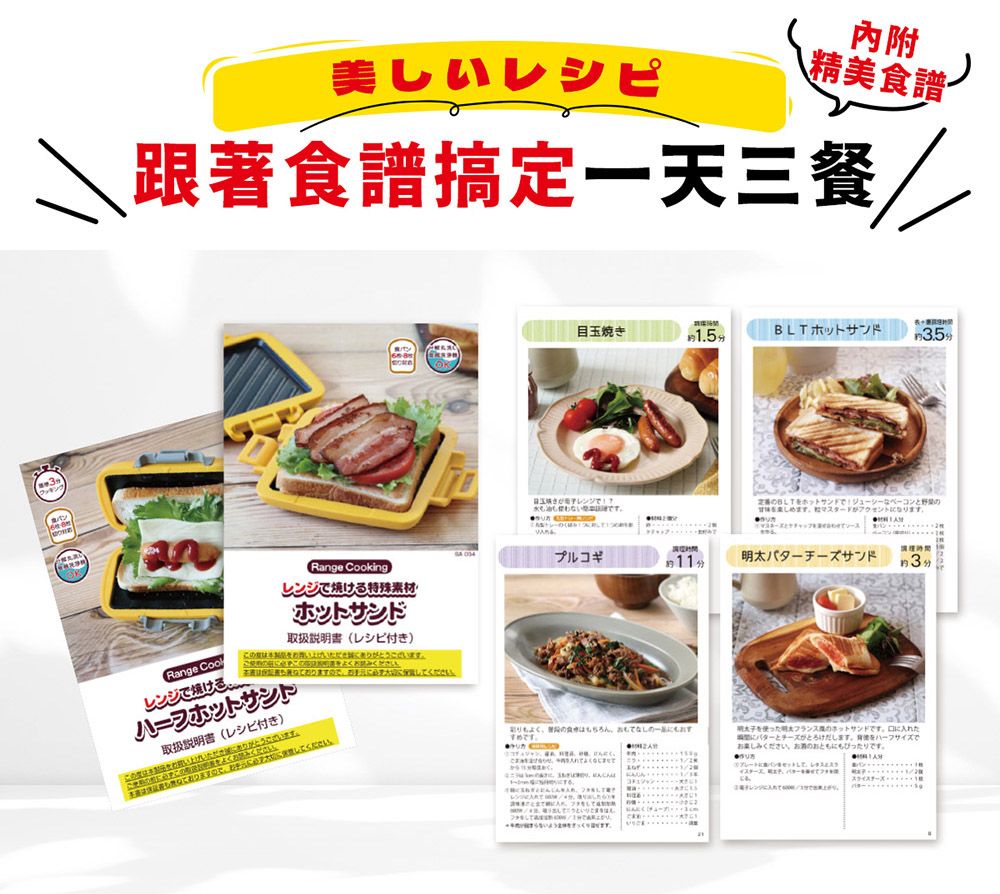 美しいレシピ內附精美食譜搞定一天三餐/Range Cookingレンジ焼ける特殊素材・ サンドRange 取扱説明書 (レシピ付き)レンジで焼けるさいでホットサンドしください取扱説明書 (レシピ付き)い上げいただきありがうござい読みくだ ください。BLT ホットサンド目玉焼き1.53.5分レンジで!?BLT ホットサンドでジューシーなベーコンとマスタードがアクセントなります。 プルコギ約11分明太バターチーズサンド約3分よくちろんのすめです。   ます。サイズでフランスのホットサンドです。口にたバターとチーズがとろけだします。おください ともぴったりです。●チーズに入れて。