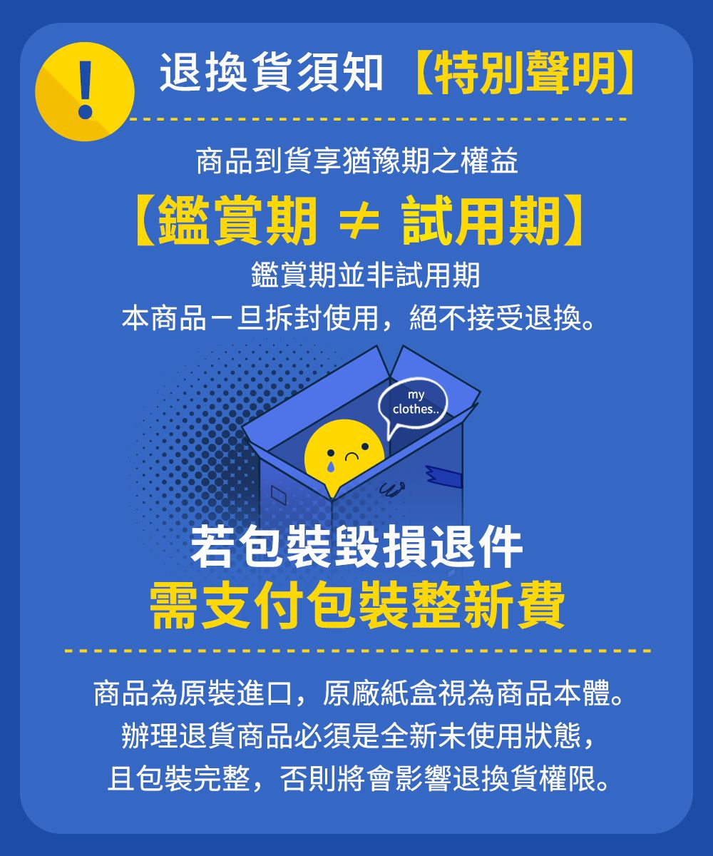 退換貨須知 【特別聲明】商品到貨享猶豫期之權益【鑑賞期≠試用期】鑑賞期並非試用期本商品拆封使用,絕不接受退換。myclothes..若包裝毀損退件需支付包裝整新費商品為原裝進口,原廠紙盒視為商品本體。辦理退貨商品必須是全新未使用狀態,且包裝完整,否則將會影響退換貨權限。