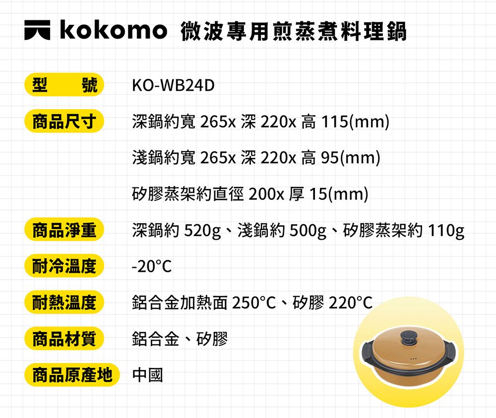 kokomo 微波專用煎蒸煮料理鍋KO-WB24D型 號商品尺寸深鍋寬 265x深220x高115(mm)淺鍋約寬265x深220x高95(mm)矽膠蒸架約直徑200x 厚15(mm)商品淨重耐冷溫度深鍋約 520g、淺鍋約500g、矽膠蒸架約 110g-20耐熱溫度鋁合金加熱面 250、矽膠220商品材質鋁合金、矽膠商品原產地 中國