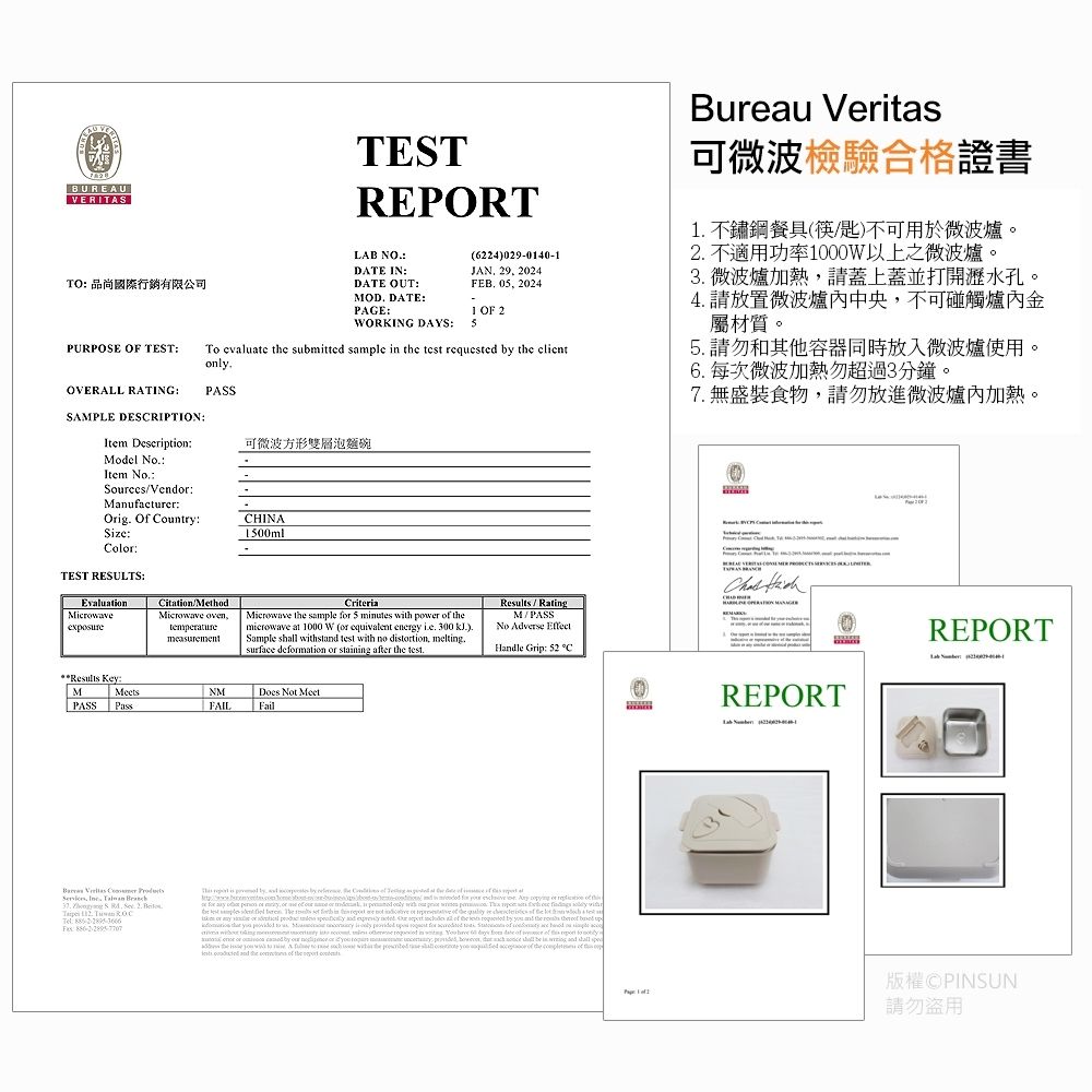 UREAUVERITASTO 品尚國際行銷有限公司PURPOSE  TESTTESTREPORTLAB NODATE INDATE OUTOD DATE:PAGE:WORKING DAYS:(224)029-040-1JAN 29 2024FEB 05 20241 OF 2To value  submitted sample   test    clientonlyBureau 可微波檢驗合格證書1 不鏽鋼餐具(筷匙)不可用於微波爐。2 不適用功率1000W以上之微波爐。 微波爐加熱請蓋上蓋並打開孔。4請放置微波爐中央不可碰觸爐內金屬材質。5 請勿和其他容器同時放入微波爐使用。 每次微波加熱勿超過分鐘。7 無盛裝食物請勿放進微波爐內加熱。OVERALL RATING:PASSSAMPLE DESRIPTION:Item Description:可微波方形雙層泡麵碗Mol NoItem NoSrcesVend:Manufacturer:Orig Of Country:Size:Col:TEST RESULTS:EvaluationMicrowaveCHINA1500mlCitationMethodMicrowave oventemperatureCriteriaMicrowave  sample  5 mutes with power  microwave at 1000 W (or equivalent energy  300 )Sample  withst test with  drtion meltg.surface demation or staing after  test./RatingM/PASSNo Adver EffectHle Grip: 52 CResults Key:MPASSMeetsPsNMFAIL Not MeetFail Veritas       .  B   : :   is ,      at     for   .   or          de  e            .     the reed   and the            quest for    se  ou    in in   in    6         no  by   or  to   ,      in  and shall      the  as      the   the  of the   REPORT  REPORT請勿盜用