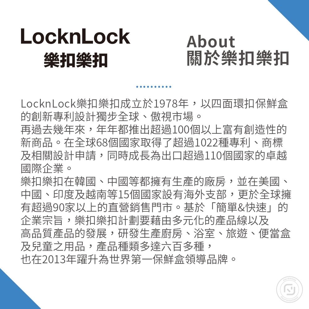 LocknLock樂扣樂扣About關於樂扣樂扣LocknLock樂扣樂扣成立於1978年,以四面環扣保鮮盒的創新專利設計獨步全球、傲視市場。再過去幾年來,年年都推出超過100個以上富有創造性的新商品。在全球68個國家取得了超過1022種專利、商標及相關設計申請,同時成長為出口超過110個國家的卓越國際企業。樂扣樂扣在韓國、中國等都擁有生產的廠房,並在美國、中國、印度及越南等15個國家設有海外支部,更於全球擁有超過90家以上的直營銷售門市。基於「簡單&快速」的企業宗旨,樂扣樂扣計劃要藉由多元化的產品線以及高品質產品的發展,研發生產廚房、浴室、旅遊、便當盒及兒童之用品,產品種類多達六百多種,也在2013年躍升為保鮮盒領導品牌。