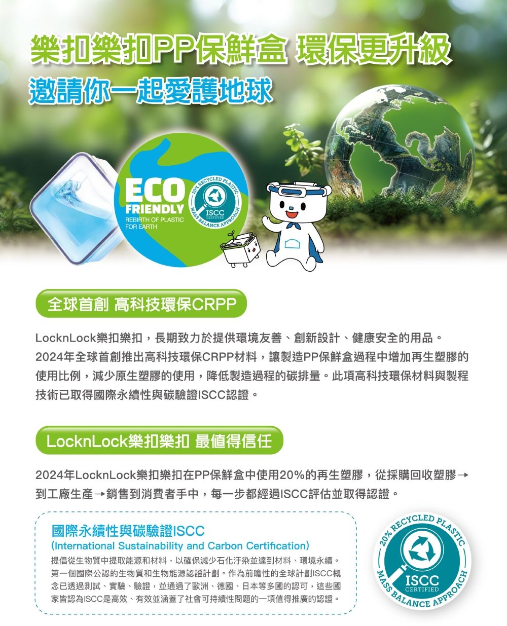 樂扣樂扣PP保鮮盒 環保更升級邀請你一起愛護地球 PLASTICFRIENDLYISCCFOR EARTHREBIRTH OF PLASTIC BALANCEAPPROACH 高科技環保CRPPLocknLock樂扣樂扣長期致力於提供環境友善、創新設計、健康安全的用品。2024年推出高科技環保CRPP材料,讓製造PP保鮮盒過程中增加再生塑膠的使用比例,減少原生塑膠的使用,降低製造過程的碳排量。此項高科技環保材料與製程技術已取得國際永續性與碳驗證ISCC認證。LocknLock樂扣樂扣 最值得信任RECYCLEDPLASTIC2024年LocknLock樂扣樂扣在PP保鮮盒中使用20%的再生塑膠,從採購回收塑膠→到工廠生產→銷售到消費者手中,每一步都經過ISCC評估並取得認證。國際永續性與碳驗證ISCC(International Sustainability and Carbon Certification)提倡從生物質中提取能源和材料,以確保減少石化汙染並達到材料、環境永續。第一個國際公認的生物質和生物能源認證計劃。作為前瞻性的全球計劃ISCC概念已透過測試、實驗、驗證,並通過了歐洲、德國、日本等多國的認可,這些國家皆認為ISCC是高效,有效並涵蓋了社會可持續性問題的一項值得推廣的認證。20% RECAPPROACHISCCCERTIFIED BALANCE