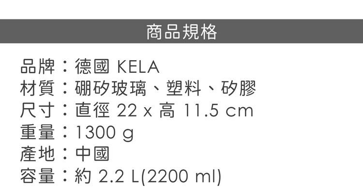 商品規格品牌:德國 KELA材質:硼矽玻璃、塑料、矽膠尺寸:直徑 22 x 高 11.5 cm重量:1300g產地:中國容量: 2.2 L(2200ml)