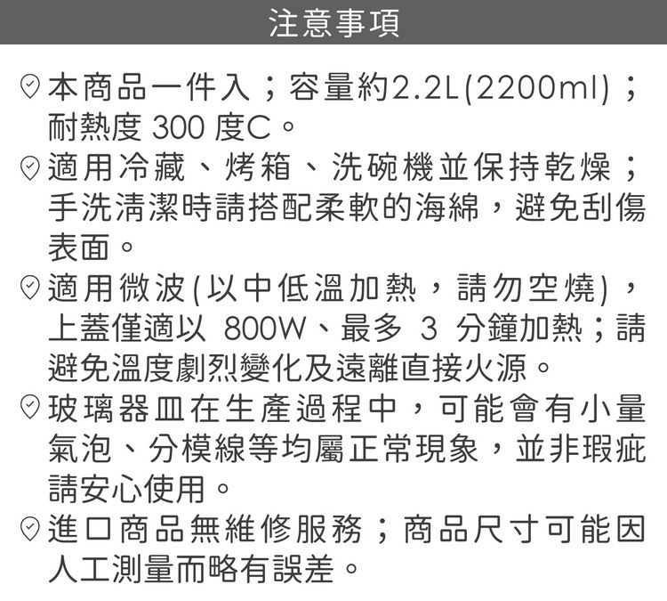 注意事項本商品一件入;容量約2.2L(2200ml;耐熱度 300 度C。用冷藏、烤箱、洗碗機並保持乾燥;手洗清潔時請搭配柔軟的海綿,避免刮傷表面。適用微波(中低溫加熱,請勿空燒),上蓋僅適以 800W、最多 3 分鐘加熱;請避免溫度劇烈變化及遠離直接火源。)玻璃器皿在生產過程中,可能會有小量氣泡、分模線等均屬正常現象,並非瑕疵請安心使用。進口商品無維修服務;商品尺寸可能因人工測量而略有誤差。