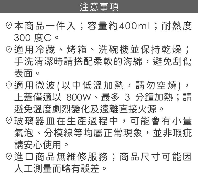 注意事項本商品一件入;容量約400ml;耐熱度300 度C。用冷藏、烤箱、洗碗機並保持乾燥;手洗清潔時請搭配柔軟的海綿,避免刮傷表面。日適用微波(中低溫加熱,請勿空燒,上蓋僅適以 800W、最多 3 分鐘加熱;請避免溫度劇烈變化及遠離直接火源。)玻璃器皿在生產過程中,可能會有小量氣泡、分模線等均屬正常現象,並非瑕疵請安心使用。◎進口商品無維修服務;商品尺寸可能因人工測量而略有誤差。