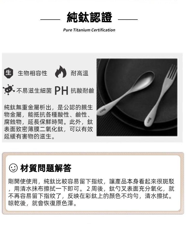 認證Pure Titanium Certification 生物相容性耐高溫不易滋生細菌PH抗酸耐鹼純無重金屬析出,是公認的親生物金屬,能抵抗各種酸性、鹼性、腐蝕物,延長保鮮時間。此外,表面致密薄膜二氧化鈦,可以有效延緩有害物的滋生。材質問題解答剛開使使用,純鈦比較容易留下指紋,讓產品本身看起來很斑駁用清水抹布擦拭一下即可。2周後,鈦勺叉表面充分氧化,就不再容易留下指紋了,反映在彩鈦上的顏色不均勻,清水擦拭。晾乾後,就會恢復原色澤。