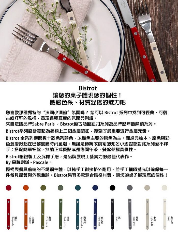 Bistrot讓您的桌子體現您的個性!體驗色系材質混搭的魅力吧您喜歡那種獨特的“法國小酒館氛圍嗎?您可以 Bistrot 系列中找到可經典、可復古或狂野的風格重現這種真實的氛圍與別緻。來自法國品牌Sabre Paris Bistrot復古酒館鈕扣系列為品牌歷年最熱銷系列。Bistrot系列設計亮點為握柄上三個金屬復刻了最重要流行金屬元素。Bistrot 全系列橫跨數十款色系顏色,以顏色主要的原色為主。而經典柚木、原色與彩色混搭掀起在巴黎餐廳時尚風潮,無論是傳統或前衛的知名小酒館都對此系列愛不釋手搭配簡單杯盤,無論正式餐點或是悠閒午茶、餐盤都極具個性。Bistrot細緻製工及沉穩手感,是品牌展現工藝實力的最佳代表作。By品牌創辦-Pascale。握柄與餐具前端的不銹鋼主體,以純手工銜接格外耐用,並手工細緻拋光以確保每一件餐具品質與外觀兼顧。Bistrot另有多款混合風格材質,讓您的桌子展現您的個性!  greyBlackNavy blueAquamarineDark green greenOrange