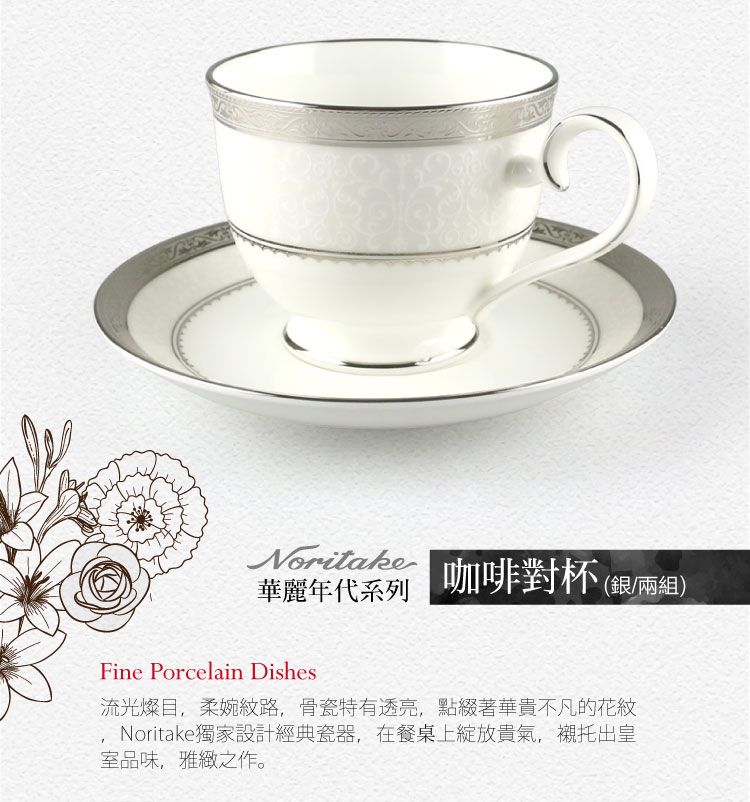 Noritake華麗年代系列咖啡對杯(銀/兩組)Fine Porcelain Dishes流光燦目,柔婉紋路,骨瓷特有透亮,點綴著華貴不凡的花紋Noritake獨家設計經典瓷器,在餐桌上綻放貴氣,襯托出皇室品味,雅緻之作。