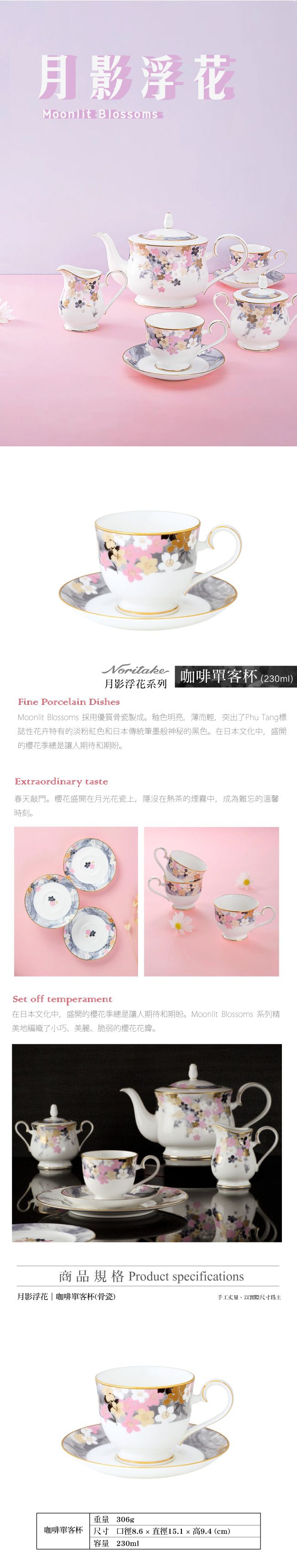 月影花Moonlit BlossomsNoritake月影浮花系列咖啡單客杯 (230ml)Fine Porcelain DishesMoonlit Blossoms 採用優質骨瓷製成。釉色明亮,薄而輕,突出了Phu Tang標誌性花卉特有淡粉紅色和日本傳統筆墨般神秘的黑色。在日本文化中,盛開的季總是讓人期待和期盼。Extraordinary taste春天敲門。櫻花盛開在月光花瓷上,隱沒在熱茶的煙霧中,成為難忘的溫馨時刻。Set offtemperament在日本文化中,盛開的櫻花季總是讓人期待和期盼。Moonlit Blossoms 系列精美地編織了小巧、美麗、脆弱的櫻花花瓣。商品規格 Product specifications月影浮花 | 咖啡單客杯(骨瓷)手工丈量,以實際尺寸為主重量 306g咖啡單客杯 尺寸 口徑8.6直徑15.1高9.4(cm)容量 230ml