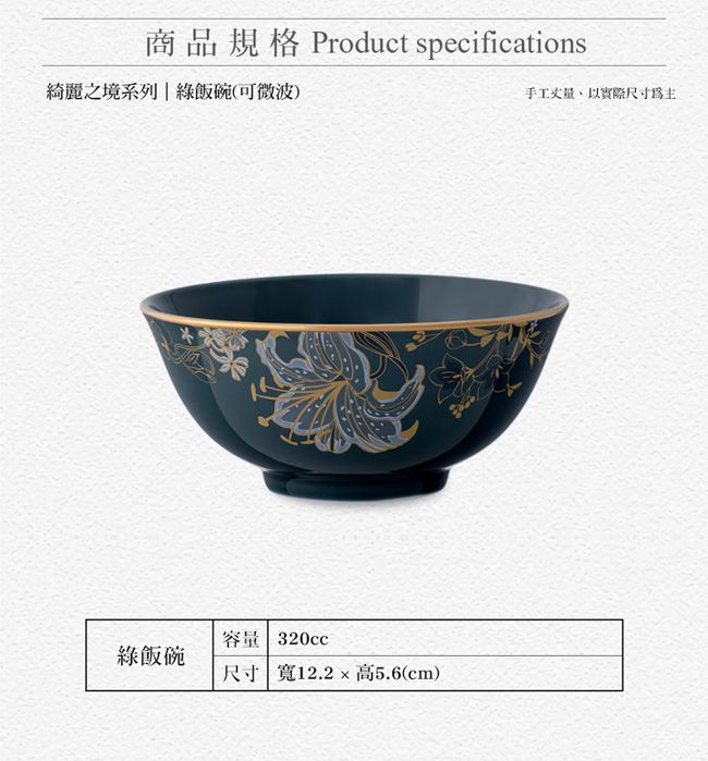 商品規格 Product specifications綺麗之境系列|飯碗(可微波)手工丈量以實際尺寸為主容量 320cc飯碗尺寸 寬12.2高5.6(cm)