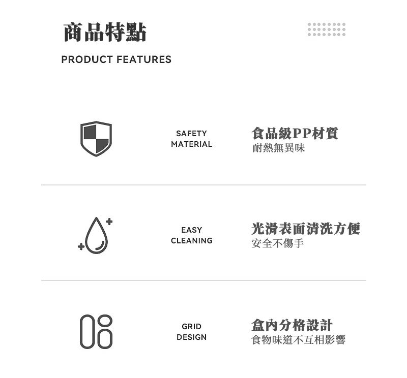 商品特點PRODUCT FEATURESSAFETY食品級PP材質MATERIAL耐熱無異味EASY光滑表面清洗方便CLEANING安全不傷手GRID盒內分格設計DESIGN食物味道不互相影響