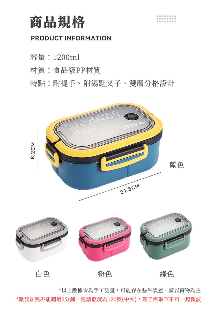 LUNCH8.2CM1200 商品規格PRODUCT INFORMATION容量1200ml材質:食品級PP材質特點:附提手、附湯匙叉子、雙層分格設計LUNCH1200 mlLUNCH21.5CMLUNCH白色粉色綠色*以上數據皆為手工測量,可能存在些許誤差,請以實物為主*微波加熱不能超過3分鐘,建議溫度為120度(中火),蓋子需取下不可一起微波藍色