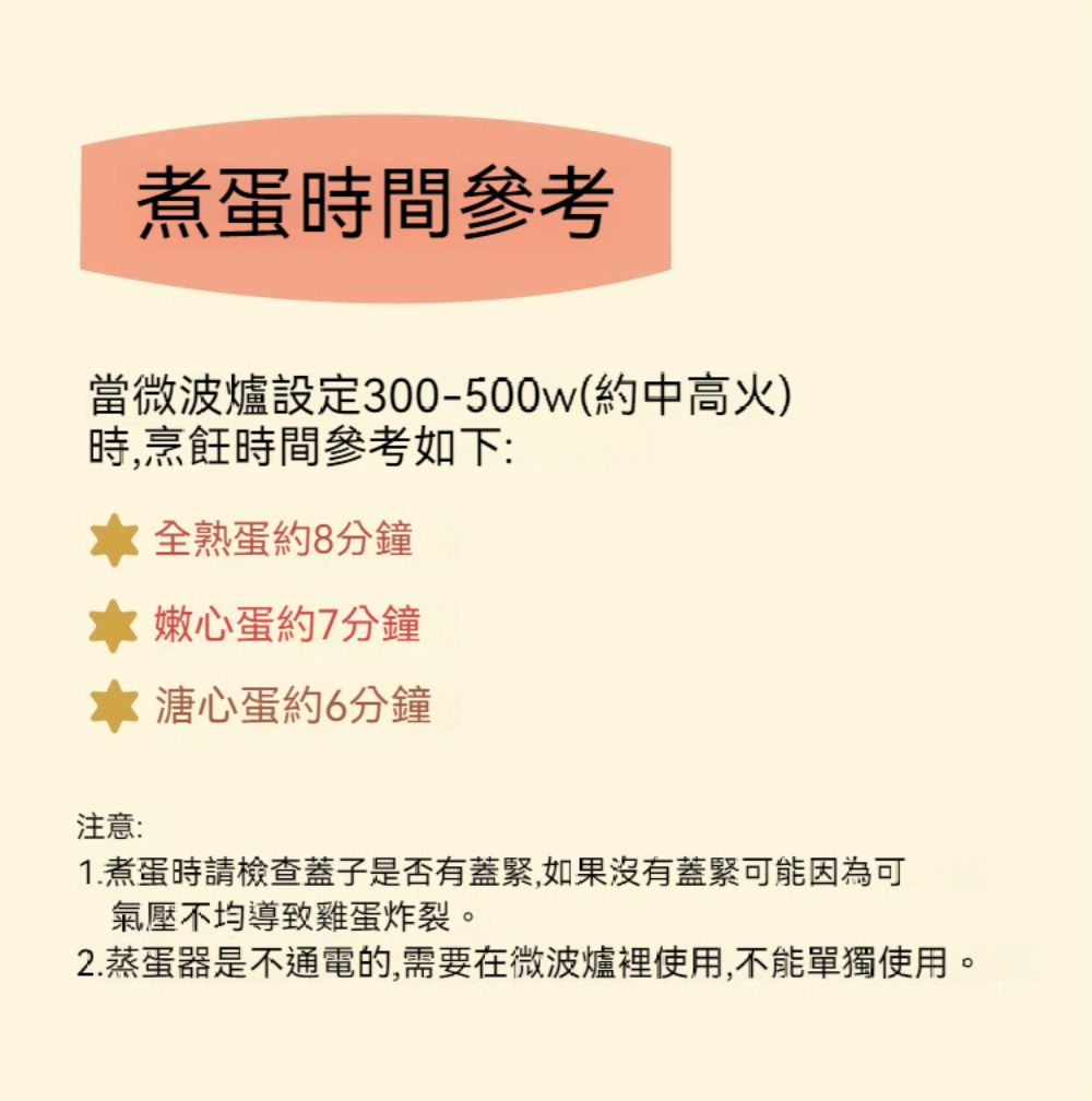 煮蛋時間參考當微波爐設定300-500w(約中高火)時,烹飪時間參考如下:熟蛋約8分鐘嫩心蛋約7分鐘 溏心蛋約6分鐘注意:1. 煮蛋時請檢查蓋子是否有蓋緊,如果沒有蓋緊可能因為可氣壓不均導致雞蛋炸裂。2.蒸蛋器是不通電的,需要在微波爐裡使用,不能單獨使用。