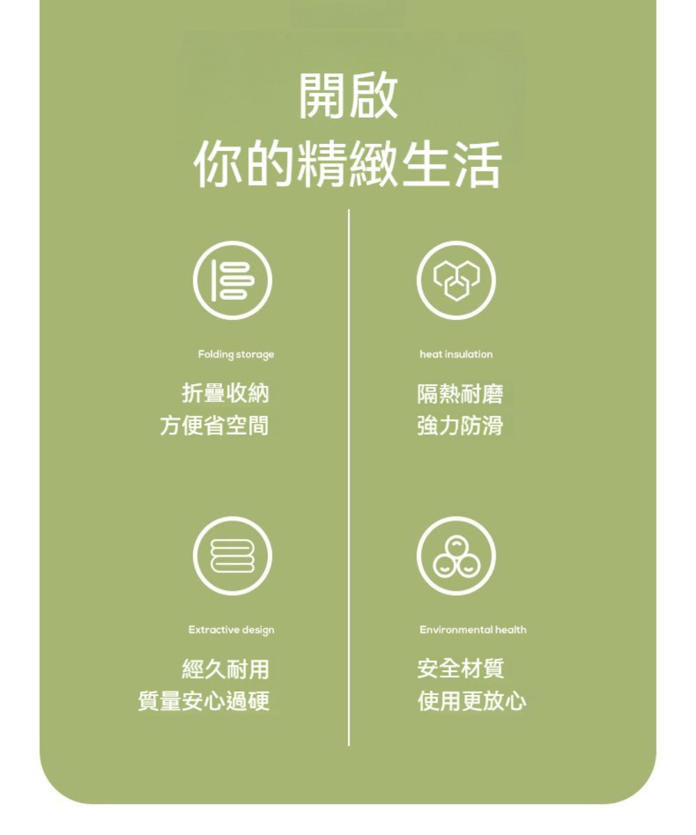 開啟你的精緻生活00Folding storageheat insulation折疊收納隔熱耐磨方便省空間強力防滑0Extractive designEnvironmental health經久耐用安全材質質量安心過硬使用更放心