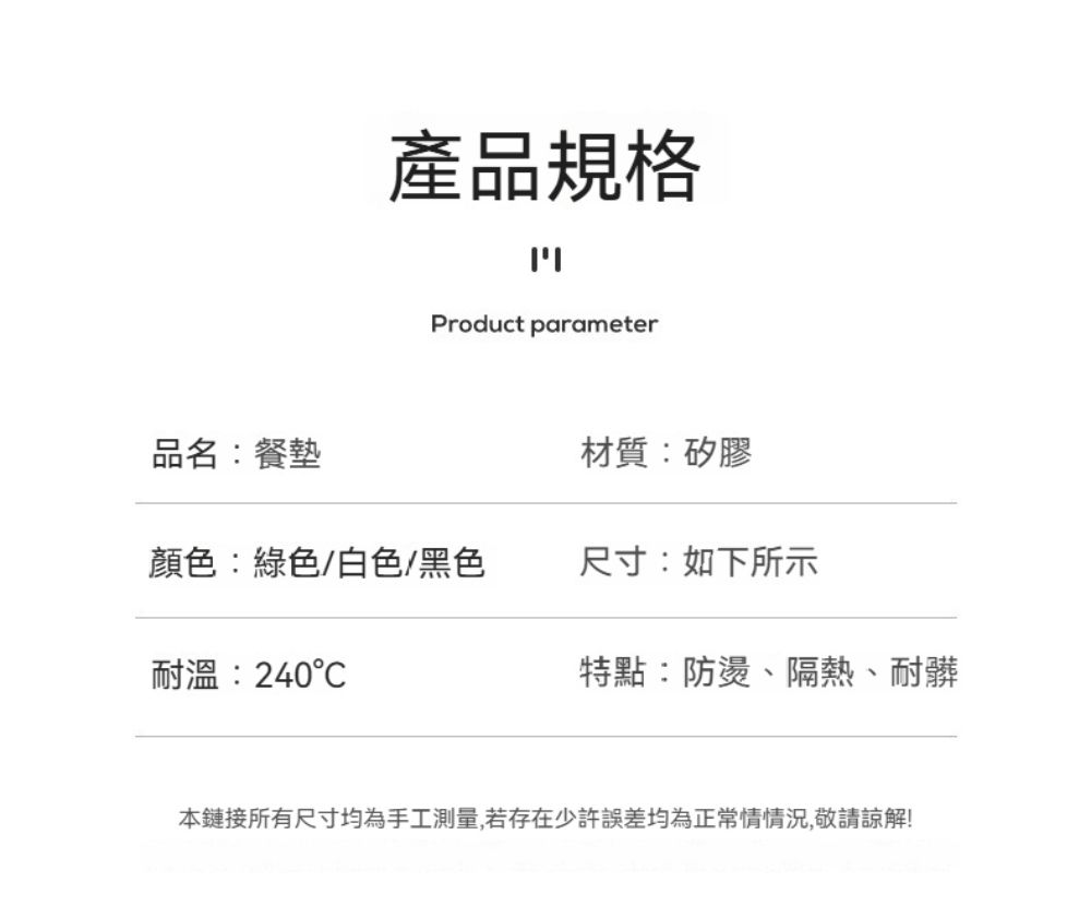 產品規格ויוProduct parameter品名:餐墊材質:矽膠顏色:綠色/白色/黑色尺寸:如下所示耐溫:240特點:防燙、隔熱、耐髒本鏈接所有尺寸均為手工測量,若存在少許誤差均為正常情情況,敬請諒解!