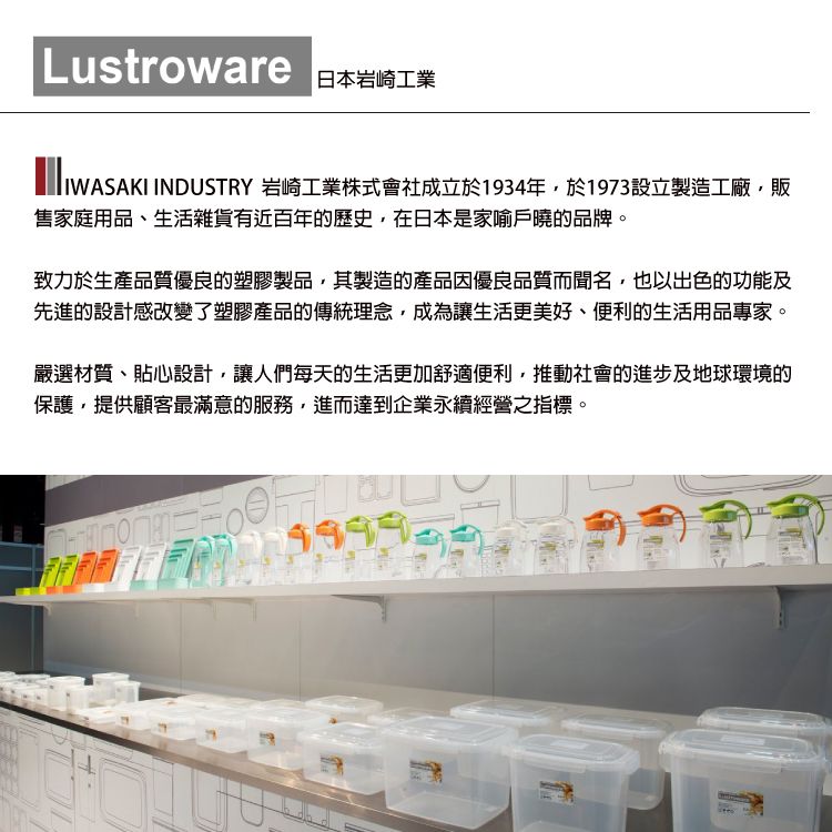 Lustroware日本岩崎工業IWASAKI INDUSTRY 岩崎工業株式會社成立於1934年於1973設立製造工廠,販售家庭用品、生活雜貨有近百年的歷史,在日本是家喻戶曉的品牌。致力於生產品質優良的塑膠製品,其製造的產品因優良品質而聞名,也以出色的功能及先進的設計感改變了塑膠產品的傳統理念,成為讓生活更美好、便利的生活用品專家。嚴選材質、貼心設計,讓人們每天的生活更加舒適便利,推動社會的進步及地球環境的保護,提供顧客最滿意的服務,進而達到企業永續經營之指標。