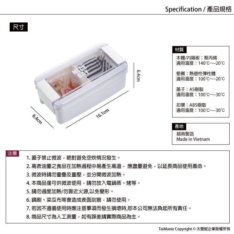 尺寸注意8.4cmDAY16.1cm6.4cmSpecification / 產品規格材質本體/内隔板:聚丙烯適用溫度:140~-20墊圈:熱塑性彈性體適用溫度:100~20蓋子:AS樹脂適用溫度:100~-30C扣環:ABS樹脂適用溫度:100C~-30產地越南製造Made in Vietnam1. 蓋子禁止微波絕對避免空情況發生。2. 高含油量之食品在加熱過程中易產生高溫,應盡量避免,以延長商品使用壽命。3. 微波時請勿及重壓,並分開微波加熱。4. 本商品僅可供微波使用,請勿放入電鍋蒸、烤等。5. 請勿過度加熱/勿靠近火源,以免變形。6. 鋼刷、菜瓜布等會造成表面刮痕,請勿使用。7. 若因不遵循使用時應注意事項而發生損壞時,恕本公司無法負起所有責任。8. 商品尺寸為人工測量,如有誤差請實際商品為主。TaiManie Copyright © 太企業版權所有