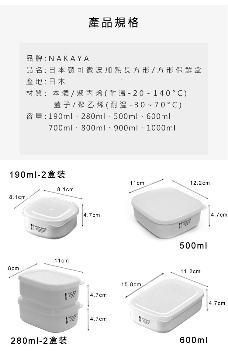 產品規格品牌:NAKAYA品名:日本製可微波加熱長方形/方形保鮮盒產地:日本材質:本體/聚丙烯(耐溫20~140°C)蓋子/聚乙烯(耐溫30~70°C)190ml 280ml 500ml 600ml700ml 800ml 900ml 1000ml190ml-28.1cm8cm280ml-28.1cm11cm4.7cm4.7cm 4.7cm11cm12.2cm15.8cm500ml11.2cm600ml4.7cm4.7cm