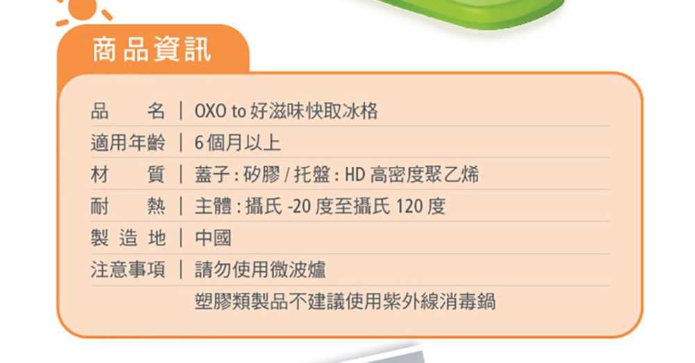 商品資訊品   OXO to 好滋味快取冰格適用年齡  6個月以上材   蓋子:矽膠/托盤:HD高密度聚乙烯耐   主體:攝氏-20度至攝氏120度製造 | 中國注意事項 請勿使用微波爐塑膠類製品不建議使用紫外線消毒鍋
