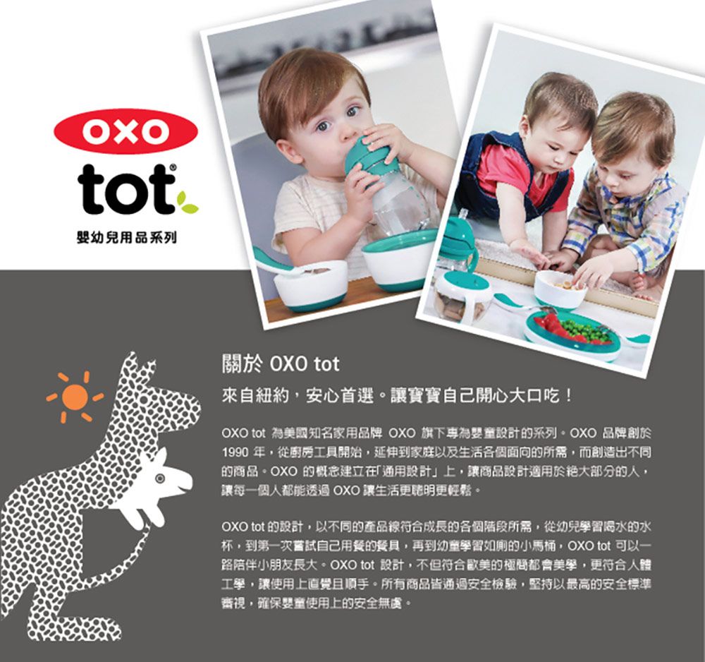 tot 幼兒用品系列關於 OXO tot來自紐約,安心首選。讓寶寶自己開心大口吃!OXO tot 為美國知名家用品牌 OXO 旗下為設計的系列。OXO 品牌創於1990 年,從廚房工具開始,延伸到家庭以及生活各個面向的所需,而創造出不同的商品。OXO 的概念建立在設計」上,讓商品設計適用於絕大部分的人,讓每一個人都能透過OXO讓生活更更輕鬆。OXO tot 的設計,以不同的產品符合成長的各個階段所需,從幼兒學習喝水的水杯,到第一次嘗試自己用餐的餐具,再到幼童學習如廁的小馬桶,OXO tot 可以一路陪伴小朋友長大。OXO tot 設計,不但符合歐美的極都會美學,更符合人體工學,讓使用上直覺且順手。所有商品皆通過安全檢驗,堅持以最高的安全標準審視,確保嬰童使用上的安全無虞。