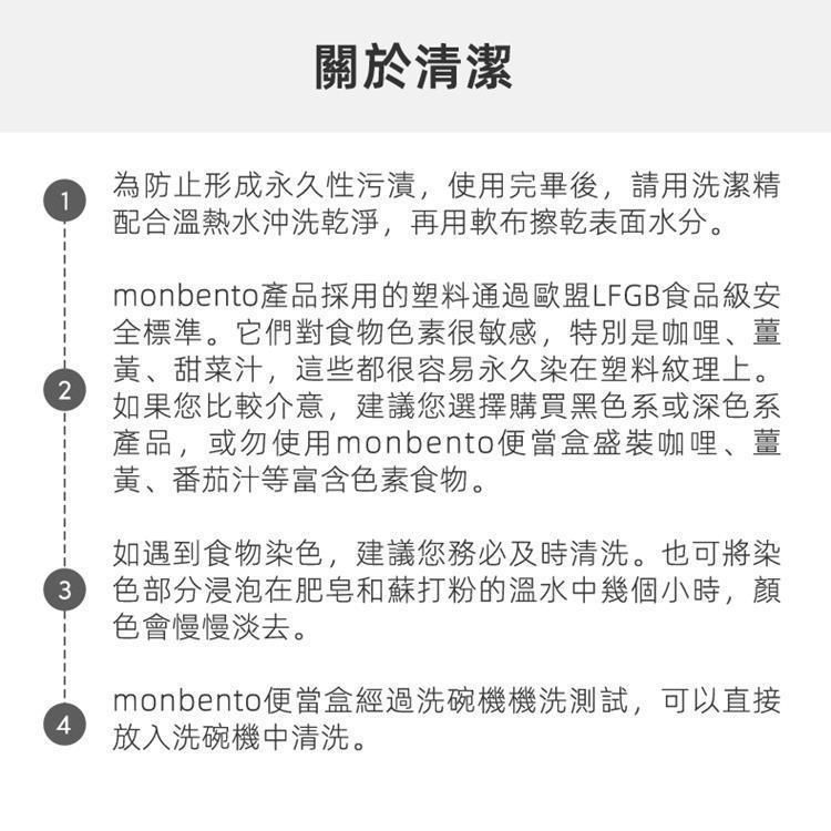 關於清潔1為防止形成永久性污漬,使用完畢後,請用洗潔精配合溫熱水沖洗乾淨,再用軟布擦乾表面水分。2monbento產品採用的塑料通過歐盟LFGB食品級安全標準。它們對食物色素很敏感,特別是咖哩薑、甜菜汁,這些都很容易永久染在塑料紋理上。如果您比較介意,建議您選擇購買黑色系或深色系產品,或勿使用monbento便當盒盛裝咖哩、薑黃、番茄汁等富含色素食物。如遇到食物染色,建議您務必清洗。也可將染3 色部分浸泡在肥皂和蘇打粉的溫水中幾個小時,顏色會慢慢淡去。4monbento便當盒經過洗碗機機洗測試,可以直接放入洗碗機中清洗。