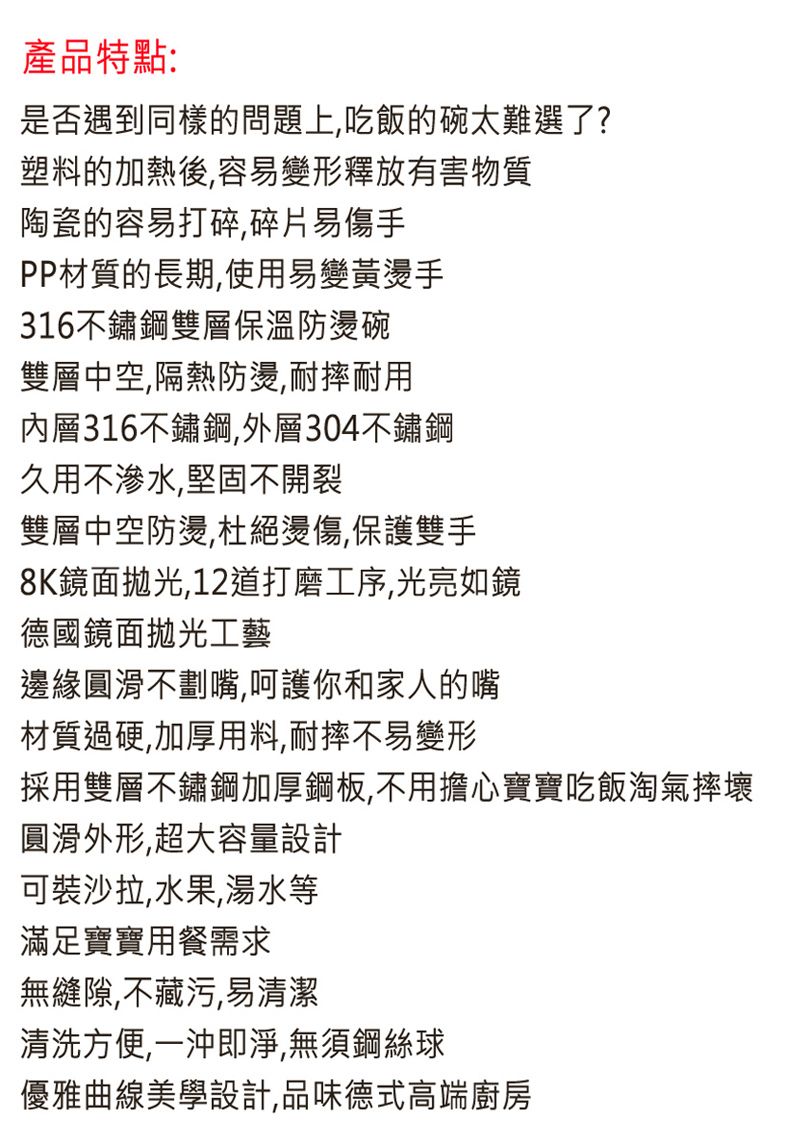 產品特點:是否遇到同樣的問題上,吃飯的碗太難選了?塑料的加熱後,容易變形釋放有害物質陶瓷的容易打碎碎片易傷手PP材質的長期,使用易變黃燙手316不鏽鋼雙層保溫防燙碗雙層中空,隔熱防燙,耐摔耐用內層316不鏽鋼,外層304不鏽鋼久用不滲水,堅固不開裂雙層中空防燙,杜絕燙傷,保護雙手8K鏡面拋光,12道打磨工序,光亮如鏡德國鏡面拋光工藝邊緣圓滑不劃嘴,呵護你和家人的嘴材質過硬,加厚用料,耐摔不易變形採用雙層不鏽鋼加厚鋼板,不用擔心寶寶吃飯淘氣摔壞圓滑外形,超大容量設計可裝沙拉,水果,湯水等滿足寶寶用餐需求無縫隙,不藏污,易清潔清洗方便,一沖即淨,無須鋼絲球優雅曲線美學設計,品味德式高端廚房