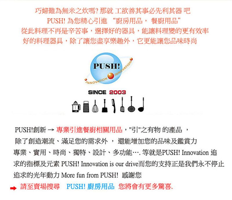 巧婦難為無米之炊嗎?那就工欲善其事必先利其器 吧PUSH! 為您精心引進“廚房用品, 餐廚用品從此料理不再是辛苦事,選擇好的器具,能讓料理變的更有效率好的料理器具,除了讓您盡享樂趣外,它更能讓您品味時尚PUSH!SINCE 2003PUSH!創新 → 專業引進餐廚相關用品,之有物的產品,除了創造潮流、滿足您的需求外,還能增加您的品味及鑑賞力專業、實用、時尚、獨特、設計、多功能等就是PUSH! Innovation 追求的指標及元素 PUSH! Innovation is our drive而您的支持正是我們永不停止追求的光年動力 More fun from PUSH! 感謝您請至賣場搜尋 PUSH!廚房用品 您將會有更多驚喜