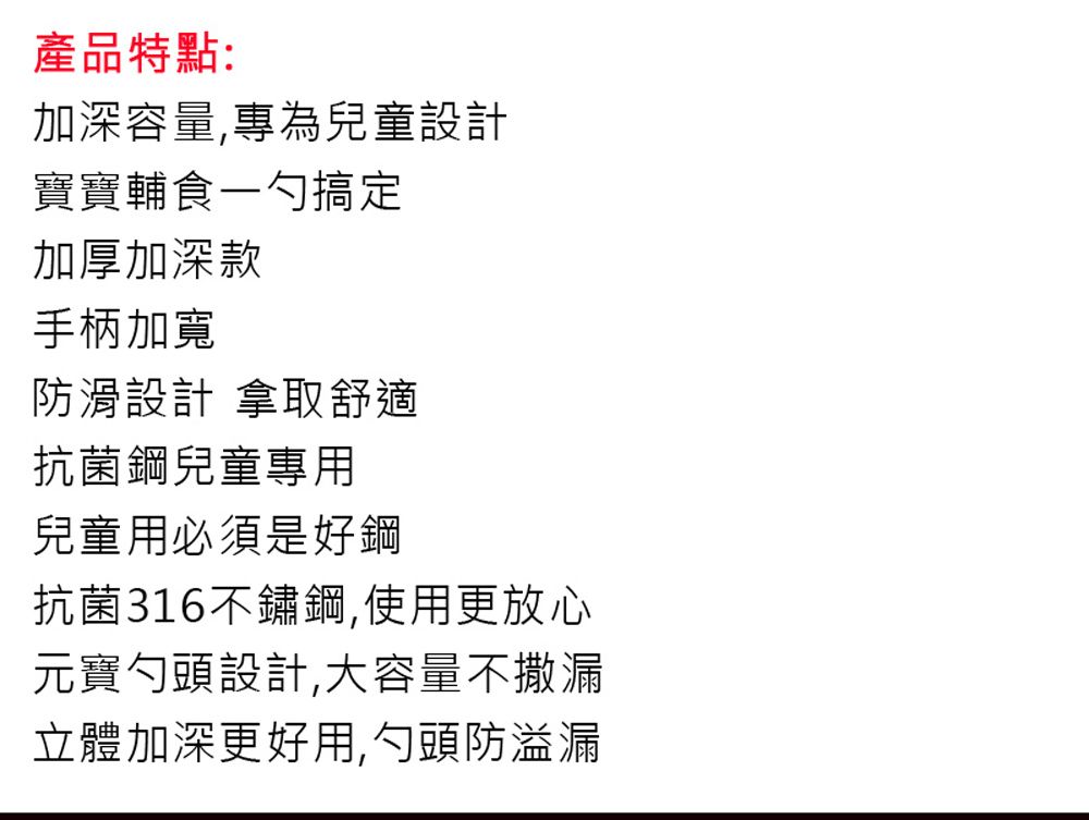 產品特點:加深容量,專為兒童設計寶寶輔食一勺搞定加厚加深款手柄加寬防滑設計 拿取舒適抗菌鋼兒童專用兒童用必須是好鋼抗菌316不鏽鋼,使用更放心元寶勺頭設計,大容量不撒漏立體加深更好用,勺頭防溢漏