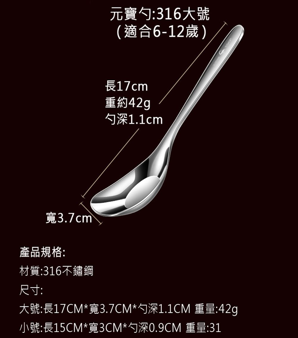 元寶勺:316大號(適合6-12歲)長17cm重約42gp勺深1.1cm寬3.7cm產品規格:材質:316不鏽鋼尺寸:大號:長17CM*寬3.7CM*勺深1.1CM 重量:42g小號:長15CM*寬3CM*勺深0.9CM 重量:31